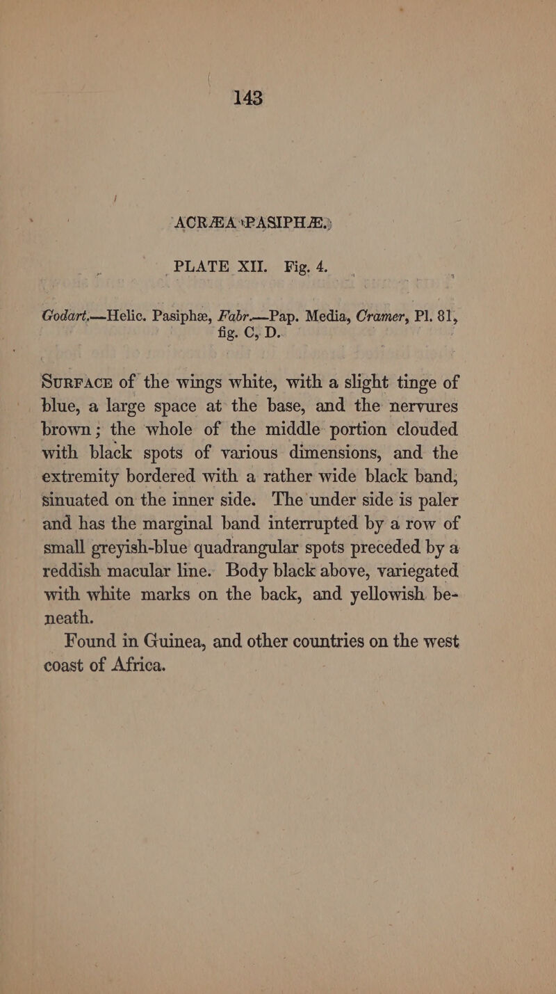 ‘ACRAA*PASIPH A.) PLATE XIL Fig. 4. Godart,—Helic. Pasiphe, Fabr—Pap. Media, Cramer, Pl. 81, fig. C, D Surrace of the wings white, with a slight tinge of blue, a large space at the base, and the nervures brown ; the whole of the middle portion clouded with black spots of various dimensions, and the extremity bordered with a rather wide black band; sinuated on the inner side. The under side is paler and has the marginal band interrupted by a row of small greyish-blue quadrangular spots preceded by a reddish macular line. Body black above, variegated. with white marks on the back, and yellowish be- neath. Found in Guinea, and other countries on the west coast of Africa.