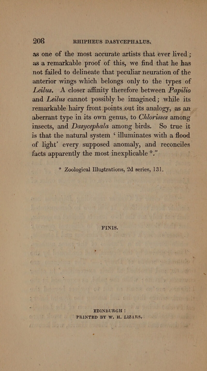 as one of the most accurate artists that ever lived ; as a remarkable proof of this, we find that he has not failed to delineate that peculiar neuration of the anterior wings which belongs only to the types of Leilus. &lt;A closer affinity therefore between Papilio and Leilus cannot possibly be imagined; while its remarkable hairy front points out its analogy, as an. aberrant type in its own genus, to Chlorisses among insects, and Dasycephala among birds. So true it is that the natural system ‘ illuminates with a flood of light’ every supposed anomaly, and reqonailes facts apparently the most inexplicable *.” * Zoological Mustrations, 2d series, 131. FINIS. EDINBURGH + ' PRINTED BY W. H. LIZARS;