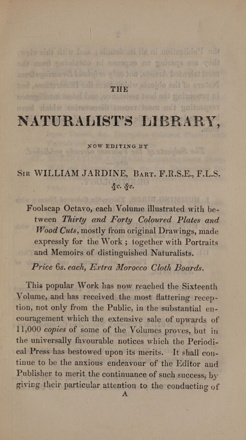 THE NATURALIST'’S LIBRARY, NOW EDITING BY Sir WILLIAM JARDINE, Bart. F.R.S.E., F.LS. fc. &amp;e. Foolscap Octavo, each Volume illustrated with be- tween Thirty and Forty Coloured Plates and Wood Cuts, mostly from original Drawings, made expressly for the Work ; together with Portraits and Memoirs of distinguished Naturalists. Price 6s. each, Extra Morocco Cloth Boards. This popular Work has now reached the Sixteenth Volume, and has received the most flattering recep- tion, not only from the Public, in the substantial en- couragement which the extensive sale of upwards of 11,000 copies of some of the Volumes proves, but in the universally favourable notices which the Periodi- eal Press has bestowed upon its merits. It shall con- tinue to be the anxious endeavour of the Editor and Publisher to merit the continuance of such success; by giving their particular attention to the conducting of A