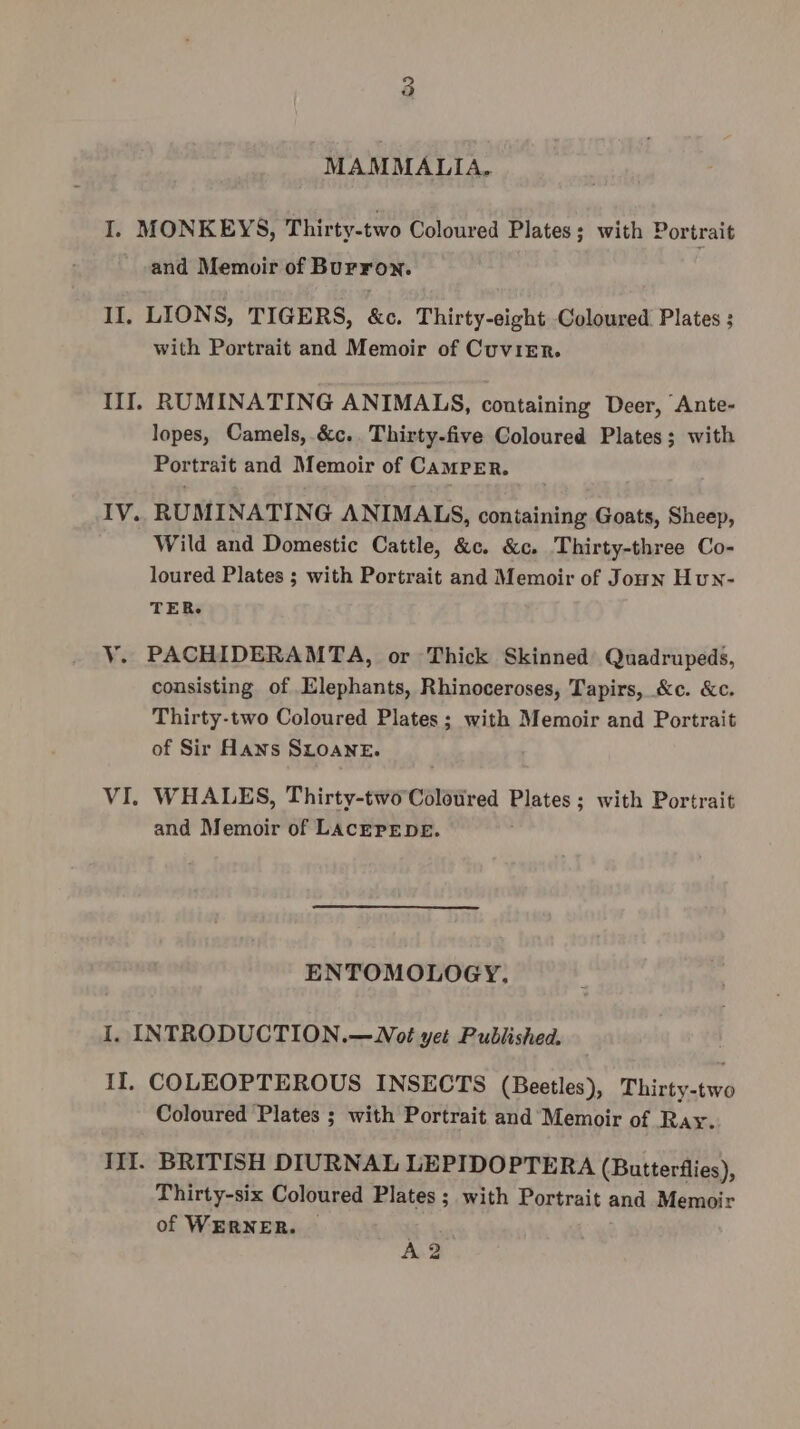 MAMMALIA, I, MONKEYS, Thirty-two Coloured Plates; with Portrait and Memoir of Burron. II, LIONS, TIGERS, &amp;c. Thirty-eight Coloured Plates ; with Portrait and Memoir of Cuvier. If], RUMINATING ANIMALS, containing Deer, Ante- lopes, Camels, &amp;c.. Thirty-five Coloured Plates; with Portrait and Memoir of Camper. IV. RUMINATING ANIMALS, containing Goats, Sheep, Wild and Domestic Cattle, &amp;c. &amp;c. Thirty-three Co- loured Plates ; with Portrait and Memoir of Joun Hun- TER. V. PACHIDERAMTA, or Thick Skinned Quadrupeds, consisting of Elephants, Rhinoceroses, Tapirs, &amp;c. &amp;c. Thirty-two Coloured Plates; with Memoir and Portrait of Sir Hans SLOANE. VI. WHALES, Thirty-two Colotired Plates; with Portrait and Memoir of LacErEpDE. ENTOMOLOGY, I. INTRODUCTION.—WNot yet Published. II. COLEOPTEROUS INSECTS (Beetles), Thirty-two Coloured Plates ; with Portrait and Memoir of Ray. III. BRITISH DIURNAL LEPIDOPTERA (Butterflies), Thirty-six Coloured Plates ; with Portrait and Memoir of WERNER. A?