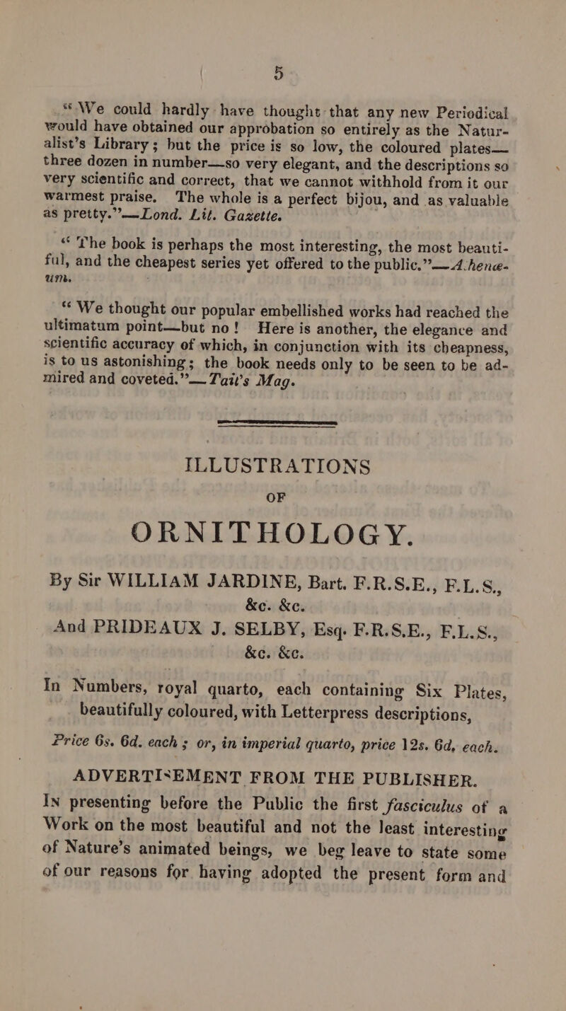 “We could hardly have thought that any new Periodical would have obtained our approbation so entirely as the Natur- alist’s Library; but the price is so low, the coloured plates— three dozen in number—so very elegant, and the descriptions so very scientific and correct, that we cannot withhold from it our warmest praise. The whole is a perfect bijou, and as valuable as pretty.”—Lond. Lit. Gazetie. “the book is perhaps the most interesting, the most beauti- ful, and the cheapest series yet offered to the public,” —~4:hence- um. ** We thought our popular embellished works had reached the ultimatum point—but no! Here is another, the elegance and scientific accuracy ef which, in conjunction with its cheapness, is to us astonishing; the book needs only to be seen to be ad- mired and coveted.” — Tait’s Mag. ILLUSTRATIONS OF ORNITHOLOGY. By Sir WILLIAM JARDINE, Bart. F.R.S.E., F.L.S., &amp;c. &amp;c. , And PRIDEAUX J. SELBY, Esq. F.R.S.E., F.L.S., &amp;e. &amp;e. In Numbers, royal quarto, each containing Six Plates, beautifully coloured, with Letterpress descriptions, Price 6s. 6d. each ; or, in imperial quarto, price 12s. 6d, each. ADVERTISEMENT FROM THE PUBLISHER. In presenting before the Public the first fasciculus of a Work on the most beautiful and not the least interesting of Nature’s animated beings, we beg leave to state some of our reasons for having adopted the present form and