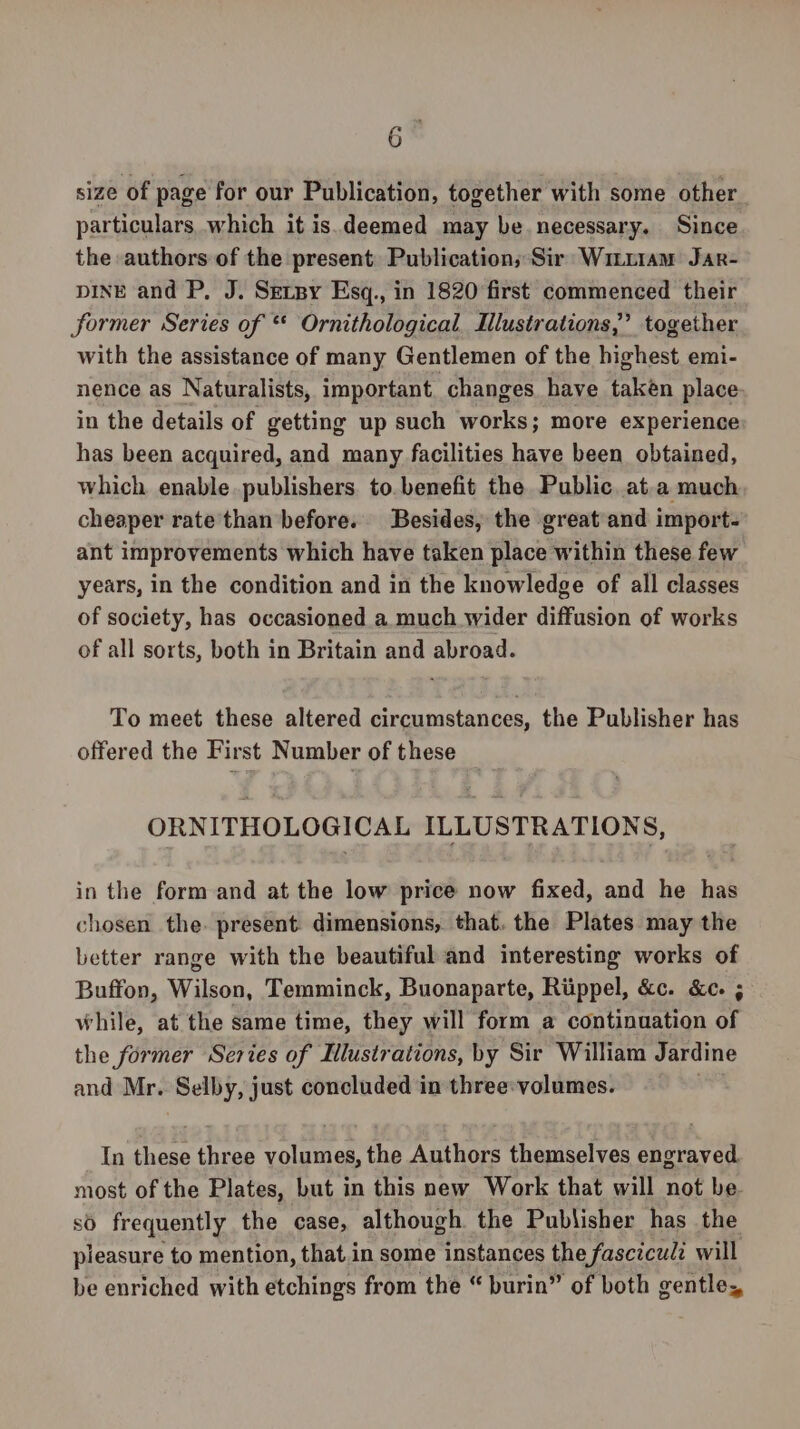 size of page for our Publication, together with some other particulars which it is.deemed may be necessary. Since the authors of the present. Publication, Sir: Wituiam Jar- pInE and P. J. Serpy Esq., in 1820 first commenced their former Series of * Ornithological Mlustrations,” together with the assistance of many Gentlemen of the highest emi- nence as Naturalists, important. changes have taken place in the details of getting up such works; more experience has been acquired, and many facilities have been obtained, which enable publishers. to. benefit the Public. at.a much cheaper rate than before. Besides, the great and import- ant improvements which have taken place within these few years, in the condition and in the knowledge of all classes of society, has occasioned a much wider diffusion of works of all sorts, both in Britain and abroad. To meet these altered circumstances, the Publisher has offered the First Number of these _ ORNITHOLOGICAL ILLUSTRATIONS, in the form and at the low price now fixed, and he has chosen the. present. dimensions, that. the Plates may the better range with the beautiful and interesting works of Buffon, Wilson, Temminck, Buonaparte, Riippel, &amp;c. &amp;c. ; while, at the same time, they will form a continuation of the former Series of Ilustrations, by Sir William Jardine and Mr. Selby, just concluded in three: volumes. | In these three volumes, the Authors themselves engraved. most of the Plates, but in this new Work that will not be. so frequently the case, although the Publisher has the pleasure to mention, that.in some instances the fasczcud: will be enriched with etchings from the “ burin” of both gentle,