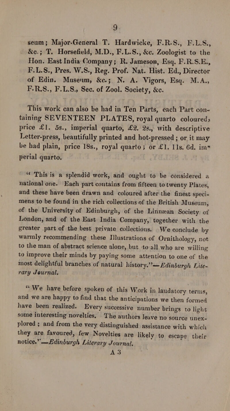 seum; Major-General T. Hardwicke, F.R.S., F.L.S., &amp;c.; T. Horsefield, M.D., F.L.S., &amp;c. Zoologist to the Hon. East India Company; R. Jameson, Esq. F.R.S.E., F.L.S., Pres. W.S., Reg. Prof. Nat. Hist. Ed., Director of Edin. Museum, &amp;e.;. N. A. Vigors, Esq. M.A., F.R.S., F.L.S., Sec. of Zool. Society, &amp;c. This work can also be had in Ten Parts, each Part con- taining SEVENTEEN PLATES, royal quarto coloured; price £1. 5s., imperial quarto, £2. 2s., with descriptive Letter-press, beautifully printed and hot-pressed ; or it may be had plain, price 18s., royal quarto; or £1, 11s. 6d. im perial quarto. ‘“€ This is a splendid work, and ought to be considered a national one. Each part contains from fifteen to twenty Plates, and these have been drawn and coloured after the finest speci- mens to be found in the rich collections of the British Museum, of the University of Edinburgh, of the Linnezan Society of London, and of the East India Company, together with the greater part of the best private collections. We conclude by warmly recommending these Ilustrations of Ornithology, not to the man of abstract science alone, but -to-all who are willing to improve their minds by paying some attention to one of the most delightful branches of natural history.”—£dinburgh Lite- rary Journal. “We have before spoken of this Work in laudatory terms, and we are happy to find that the anticipations we then formed have been realized. Every successive number brings to light some interesting novelties, The authors leave no source unex- plored ; and from the very distinguished assistance with which they are favoured, few Novelties are likely to escape their notice.” —Ldinburgh Literary Journal, A3