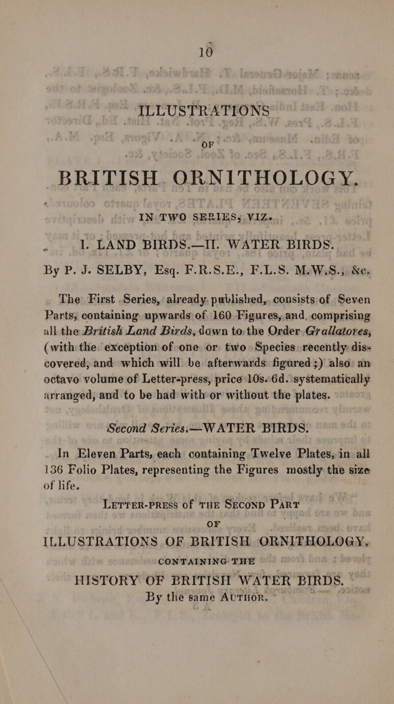 ILLUSTRATIONS BRITISH. ORNITHOLOGY. IN TWO SERIES, VIZ. . 1. LAND BIRDS.—II. WATER BIRDS. By P. J. SELBY, Esq. F.R.S.E., F.L.S. M.W.S.), &amp;es The: First Series, already. published, consists of Seven Parts; containing upwards of 160 Figures, and. comprising all the British Land Birds, down to: the Order. Gr allatores, (with the exception of one or two. Species. recently: dis- covered, and which will be afterwards: figured ;) also: an octavo volume of Letterpress, price’ 10s..6d. systematically arranged, and to be had with or without the plates. Second Series.—WATER BIRDS. In Eleven Parts, each containing Twelve Plates, in all 136 Folio Plates, representing the Figures mostly the size of life. LETTER-PRESS Of THE SECOND Part OF ILLUSTRATIONS OF BRITISH ORNITHOLOGY, CONTAINING THE HISTORY OF BRITISH WATER BIRDS. By the same AUTHOR. ©