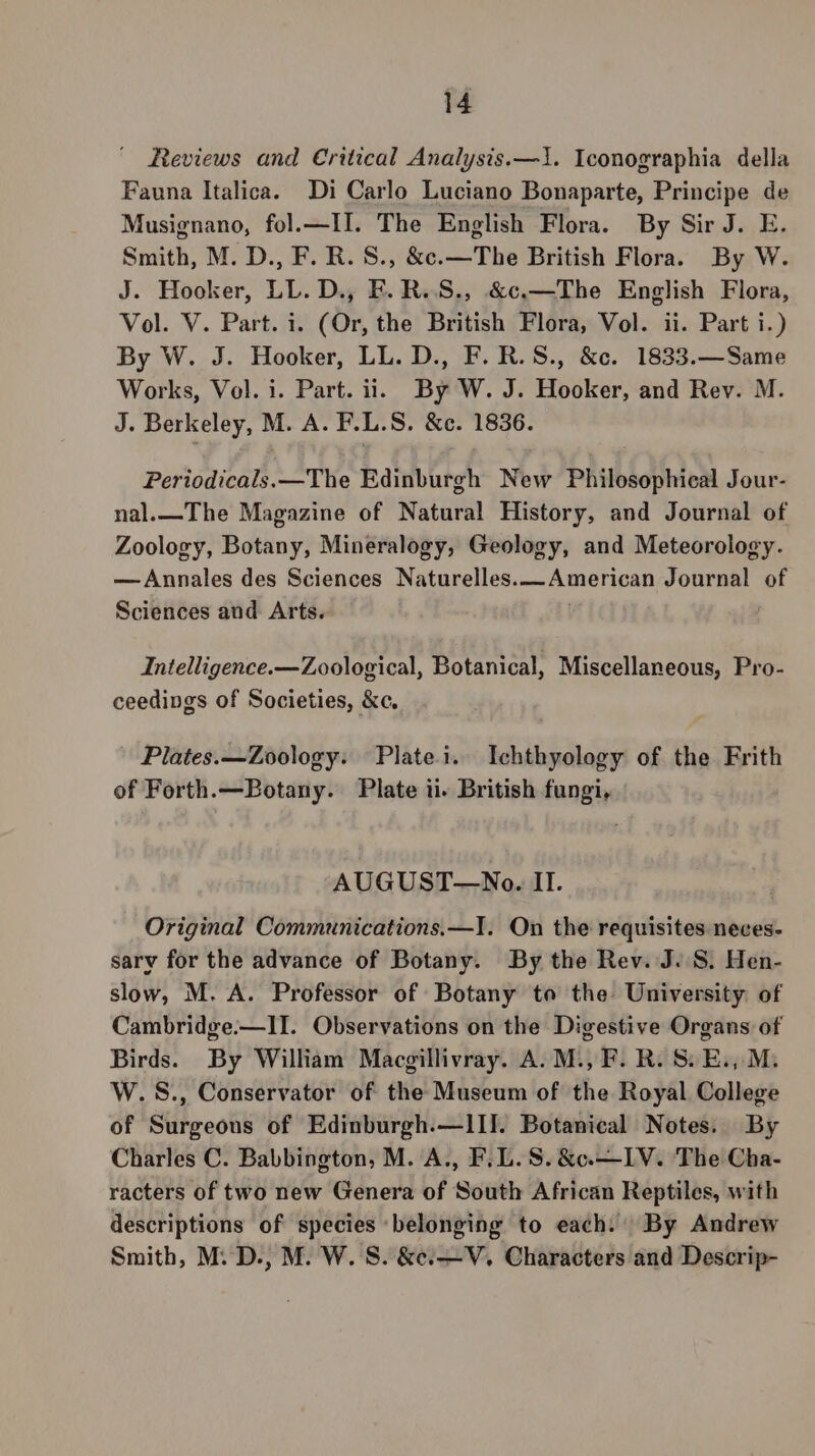 Reviews and Critical Analysis.—1. Iconographia della Fauna Italica. Di Carlo Luciano Bonaparte, Principe de Musignano, fol.—II. The English Flora. By Sir J. E. Smith, M. D., F. R. S., &amp;c.—The British Flora. By W. J. Hooker, LL. D., F.R.S., &amp;c.—The English Flora, Vol. V. Part. i. (Or, the British Flora, Vol. ii. Part i.) By W. J. Hooker, LL. D., F.R.S., &amp;c. 1833.—Same Works, Vol. i. Part. ii. By W. J. Hooker, and Rev. M. J. Berkeley, M. A. F.L.S. &amp;c. 1836. Pertodicals.—The Edinburgh New Philosophical Jour- nal.—The Magazine of Natural History, and Journal of Zoology, Botany, Mineralogy, Geology, and Meteorology. —Annales des Sciences Naturelles. aA meray Journal of Sciences and Arts. Intelligence.— Zoological, Botanical, Miscellaneous, Pro- ceedings of Societies, &amp;c. Plates.—Zoology: Platei. Ichthyology of the Frith of Forth.—Botany. Plate ii. British fungi, AUGUST—No. II. Original Communications.—I. On the requisites neces- sary for the advance of Botany. By the Rev. J..S. Hen- slow, M. A. Professor of Botany ta the University of Cambridge.—IT. Observations on the Digestive Organs of Birds. By William Macgillivray. A. M., F. R. 8S. E., M. W.S., Conservator of the Museum of the Royal College of Surgeons of Edinburgh.—lII. Botanical Notes. By Charles C. Babbington, M. A., F.L.S. &amp;c.—I1V. The Cha- racters of two new Genera of South African Reptiles, with descriptions of species belonging to each: By Andrew Smith, M.D., M. W. S. &amp;e.—V. Characters and Descrip-