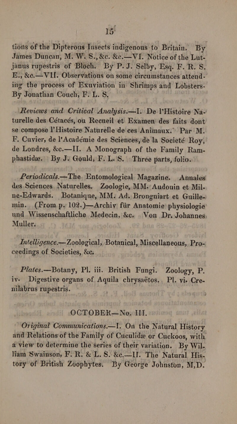 tions of the Dipterous Insects indigenous to Britain. By James Duncan, M. W.S., &amp;c. &amp;c.— VI. Notice of the Lut- janus rupestris of Bloch. By P. J. Selby, Esq. F. R. S. E., &amp;¢.— VII. Observations on some circumstances attend - ing the process of Exuviation in Shrimps and Lobsters. By Jonathan Couch, F. L. S, Reviews and Critical Analysis:—I. De Histoire Na-' turelle.des Cétacés, ou Recueil et Examen’ des faits dont se compose |’ Histoire Naturelle de ces Animaux. Par M. F, Cuvier, de l’Académie des Sciences, de la Societé Roy; de Londres, &amp;c.—II. A Monograph of the Family Ram- phastide. By J. Gould, F. L.'S. . Three parts, folio. Periodicals.—The. Entomological Magazine. Annales’ des Sciences Naturelles. Zoologie, MM. Audouin et Mil- ne-Edwards. Botanique, MM. Ad. Brongniart et Guille- min. (From p, 102.)—Archiv fiir Anatomie’ physiologie’ und Wissenschaftliche Medecin, &amp;c. . Von Dr. Johannes; Muller. Intelligence.— Zoological, Botanical, Miscellaneous,. Pro- ceedings of Societies, &amp;c, Plates.—Botany, Pl. iii. British Fungi. Zoology, P. iv. Digestive organs of Aquila chrysaétos,. Pl. vi. Cre- nilabrus rupestris. OCTOBEK—Noeo. III. Original Communications.—I, On the Natural History and Relations of the Family of Cuculide or Cuckoos, with a view to determine the series of their variation. By Wil- liam Swainson, F/R. &amp; L. S. &amp;c.—II. The Natural His- tory of British Zoophytes. By George Johnston, M,D.