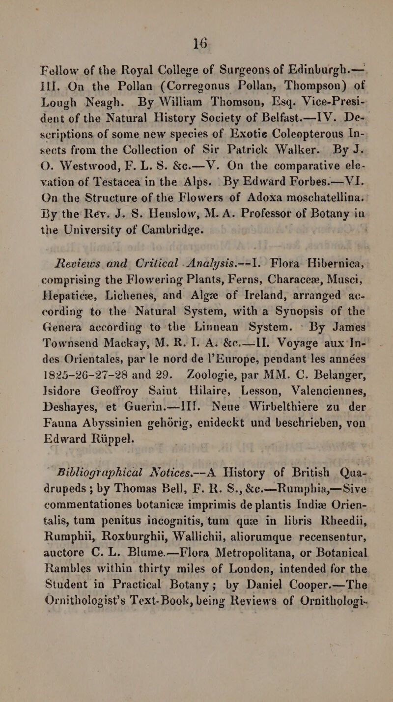 Fellow of the Royal College of Surgeons of Edinburgh.— Ilf. On the Pollan (Corregonus Pollan, Thompson) of Lough Neagh. By William Thomson, Esq. Vice-Presi- dent of the Natural History Society of Belfast.—IV. De- scriptions of some new species of Exotie Coleopterous In- sects from the Collection of Sir Patrick Walker. By J. O. Westwood, F. L. 8. &amp;e.—V. On the comparative ele- vation of Testacea in the Alps. By Edward Forbes.—VI. On the Structure of the Flowers of Adoxa moschatellina. By the Rey. J. S. Henslow, M. A. Professor of Botany in the University of Cambridge. } Reviews and Critical .Analysis.--1. Flora Hibernica, comprising the Flowering Plants, Ferns, Characez, Musci, Hepatice, Lichenes, and Algze of Ireland, arranged ac- cording to the Natural System, with a Synopsis of the Genera according to the Linnean System. - By James Townsend Mackay, M. R. I. A. &amp;c.—II. Voyage aux In- des Orientales, par le nord de |’Europe, pendant les années 1825-26-27-28 and 29. Zoologie, par MM. C. Belanger, Isidore Geoffroy Saint Hilaire, Lesson, Valenciennes, Deshayes, et Guerin.—lIf. Neue Wirbelthiere zu der Fauna Abyssinien gehorig, enideckt und beschrieben, von Edward Riippel. Bibliographical Notices.--A History of British Qua-. drupeds ; by Thomas Bell, F. R. S., &amp;c.—-Rumphia,—Sive commentationes botanic imprimis de plantis Indiz Orien- talis, tum penitus incogaitis, tum que in libris Rheedii, Rumphii, Roxburghii, Wallichii, aliorumque recensentur, auctore C. L. Blume.—Flora Metropolitana, or Botanical Rambles within thirty miles of London, intended for the Student in Practical Botany; by Daniel Cooper.—The Ornithologist’s Text-Book, being Reviews of Ornithologi-