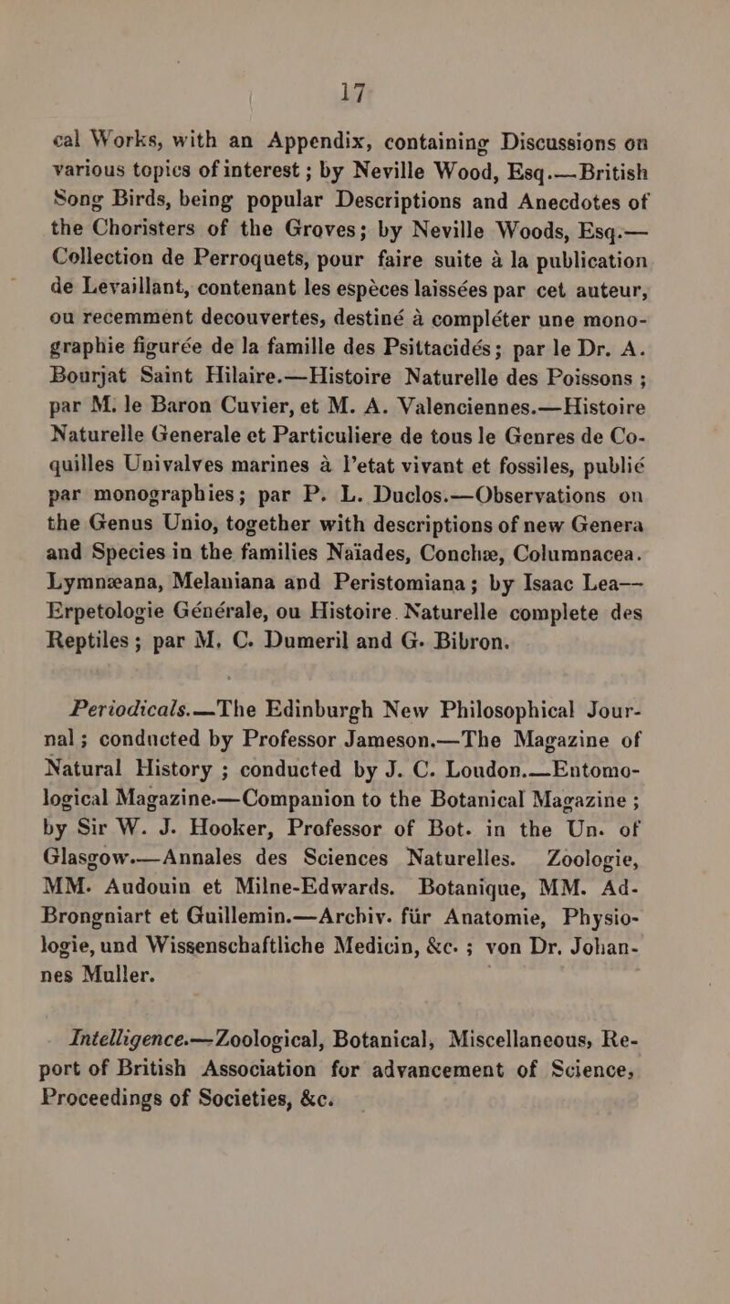 ur cal Works, with an Appendix, containing Discussions on various topics of interest ; by Neville Wood, Esq.— British Song Birds, being popular Descriptions and Anecdotes of the Choristers of the Groves; by Neville Woods, Esq.— Collection de Perroquets, pour faire suite a la publication de Leyaillant, contenant les espéces laissées par cet auteur, ou recemment decouvertes, destiné 4 compléter une mono- graphie figurée de la famille des Psittacidés; par le Dr. A. Bourjat Saint Hilaire.—Histoire Naturelle des Poissons ; par M. le Baron Cuvier, et M. A. Valenciennes.—Histoire Naturelle Generale et Particuliere de tous le Genres de Co- quilles Univalves marines a |’etat vivant et fossiles, publié par monographies; par P. L. Duclos.——Observations on the Genus Unio, together with descriptions of new Genera and Species in the families Naiades, Conch, Columnacea. Lymnzana, Melaniana and Peristomiana; by Isaac Lea— Erpetologie Générale, ou Histoire. Naturelle complete des Reptiles; par M, C. Dumeril and G. Bibron. Periodicals.—The Edinburgh New Philosophical Jour- nal; conducted by Professor Jameson.—The Magazine of Natural History ; conducted by J. C. Loudon.—Entomo- logical Magazine-—Companion to the Botanical Magazine ; by Sir W. J. Hooker, Professor of Bot. in the Un. of Glasgow.—Annales des Sciences Naturelles. Zoologie, MM. Audouin et Milne-Edwards. Botanique, MM. Ad- Brongniart et Guillemin.—Arcbiv. fiir Anatomie, Physio- logie, und Wissenschaftliche Medicin, &amp;c. ; von Dr. Johan- nes Muller. Intelligence.— Zoological, Botanical, Miscellaneous, Re- port of British Association for advancement of Science, Proceedings of Societies, &amp;c.