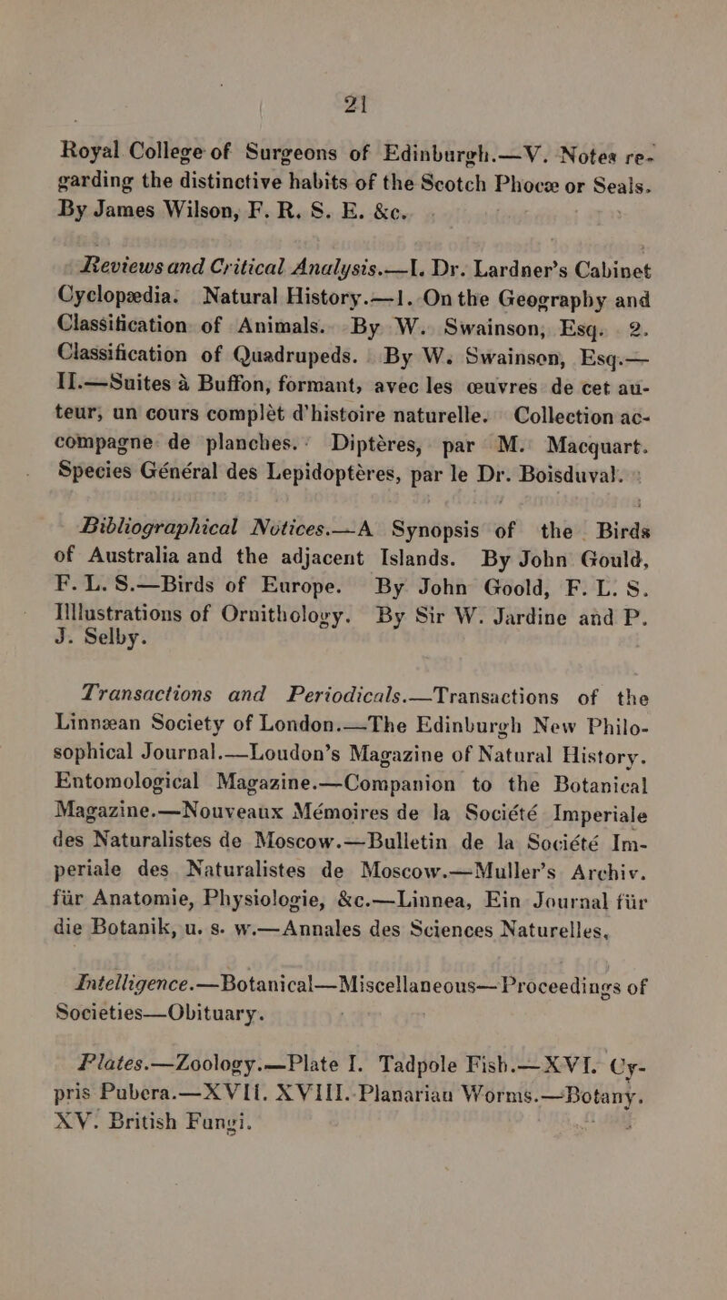 Royal College of Surgeons of Edinburgh.—V. Notes re- garding the distinctive habits of the Scotch Phoce or iin By James Wilson, F. R. S. E. &amp;c. eviews and Critical Analysis.—I. Dr. Lardner’s Cabinet Cyclopedia. Natural History.—1. On the Geograpby and Classification of Animals.. By W. Swainson, Esq. 2. Classification of Quadrupeds. | By W. Swainson, Esq.— I].—Suites 4 Buffon, formant, avec les ceuvres de cet au- teur, un cours complét d'histoire naturelle. Collection ac- compagne de planches.: Diptéres, par M. ‘pai? Species Général des Lepidoptéres, par le Dr. es aaa Bibliographical Notices.—A Synopsis of the Birds of Australia and the adjacent Islands. By John Gould, F. L. S.—Birds of Europe. By John Goold, F. L. S. Illustrations of Ornithology. By Sir W. Jardine and P. J. Selby. Transactions and Periodicals.—Transactions of the Linnzean Society of London.—The Edinburgh New Philo- sophical Journal.—Loudon’s Magazine of Natural History. Entomological Magazine.—Companion to the Botanical Magazine.—Nouveaux Mémoires de la Société Imperiale des Naturalistes de Moscow.—Bulletin de la Société Im- periale des Naturalistes de Moscow.—Muller’s Archiv. fiir Anatomie, Physiologie, &amp;c.—Linnea, Ein Journal fiir die Botanik, u. s. w.— Annales des Sciences Naturelles, Intelligence.—Botanical—Miscellaneous— Proceedings of Societies—Obituary. Plates.—Zoology.—Plate I. Tadpole Fish.— XVI. Cy- pris Pubera.—XVIi. XVIII. Planarian Worms. soap XV. British Fangi.