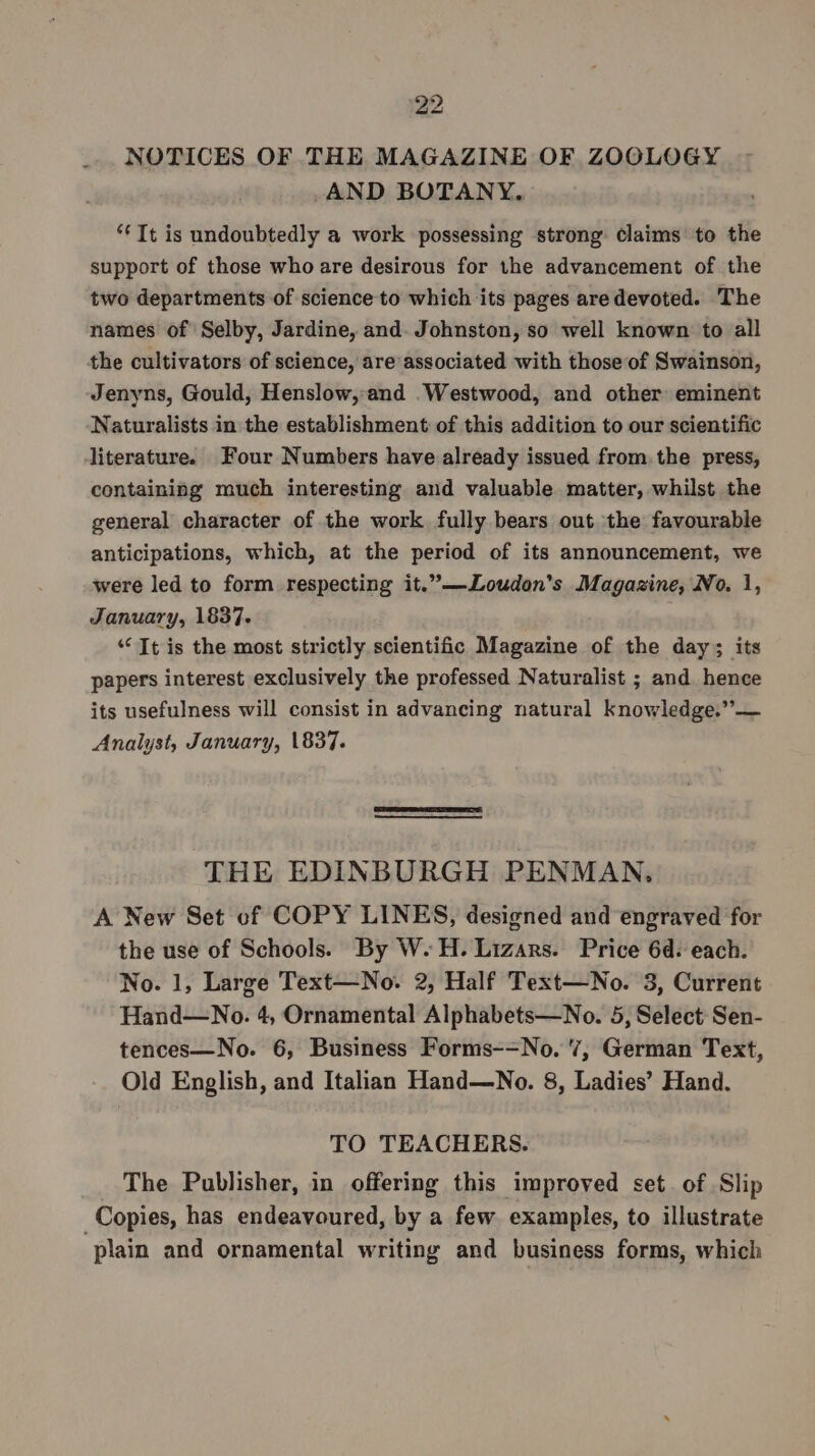 NOTICES OF THE MAGAZINE OF ZOOLOGY AND BOTANY. ‘Tt is undoubtedly a work possessing strong. Claims to the support of those who are desirous for the advancement of the two departments of science to which its pages are devoted. The names of Selby, Jardine, and. Johnston, so well known to all the cultivators of science, are associated with those of Swainson, Jenyns, Gould, Henslow,-and Westwood, and other eminent Naturalists in the establishment of this addition to our scientific literature. Four Numbers have already issued from. the press, containing much interesting and valuable matter, whilst the general character of the work fully bears out the favourable anticipations, which, at the period of its announcement, we were led to form respecting it.”—Loudon’s Magazine, No. 1, January, 1837. “Tt is the most strictly scientific Magazine of the day; its papers interest exclusively the professed Naturalist ; and hence its usefulness will consist in advancing natural knowledge.” — Analyst, January, 1837. THE EDINBURGH PENMAN, A New Set of COPY LINES, designed and engraved for the use of Schools. By W.H. Lizars. Price 6d. each. No. 1, Large Text—No. 2, Half Text—No. 3, Current Hand—No. 4, Ornamental Alphabets—No. 5, Select: Sen- tences—No. 6, Business Forms-=No. 7, German Text, Old English, and Italian Hand—No. 8, Ladies’ Hand. TO TEACHERS. The Publisher, in offering this improved set. of Slip Copies, has endeavoured, by a few. examples, to illustrate ‘plain and ornamental writing and business forms, which