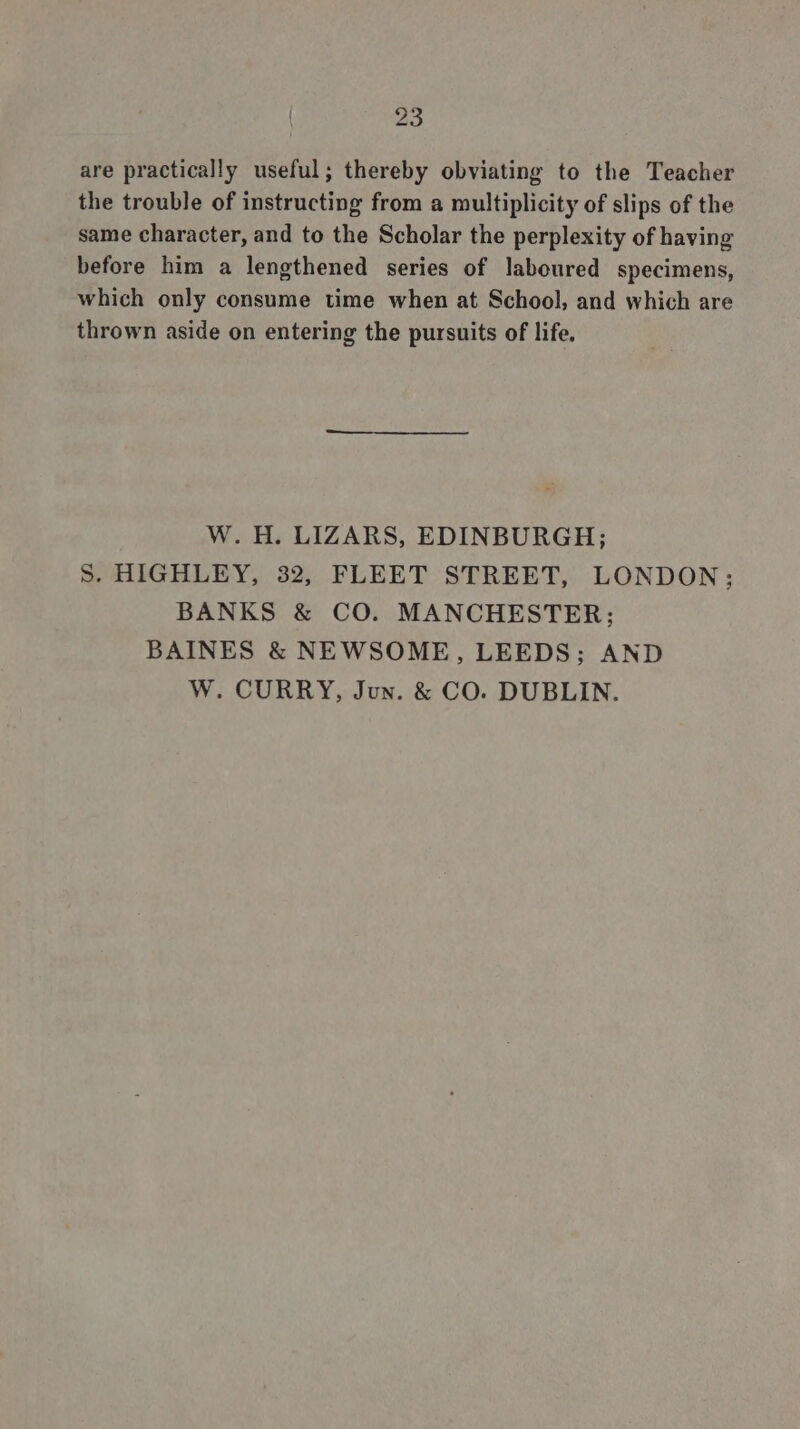 are practically useful; thereby obviating to the Teacher the trouble of instructing from a multiplicity of slips of the same character, and to the Scholar the perplexity of having before him a lengthened series of laboured specimens, which only consume time when at School, and which are thrown aside on entering the pursuits of life. W. H. LIZARS, EDINBURGH; S. HIGHLEY, 32, FLEET STREET, LONDON; BANKS &amp; CO. MANCHESTER; BAINES &amp; NEWSOME, LEEDS; AND W. CURRY, Jun. &amp; CO. DUBLIN.