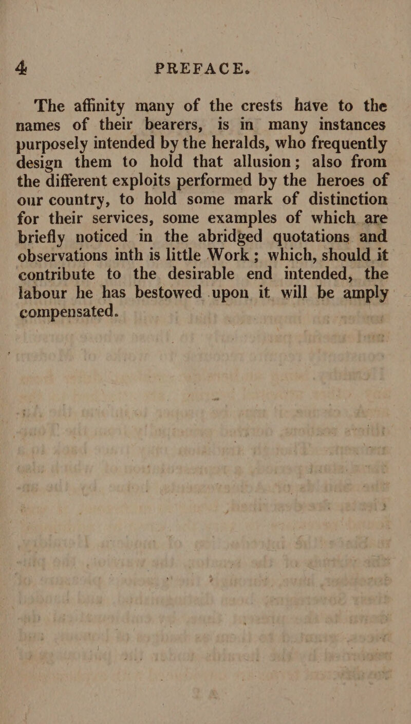 The affinity many of the crests have to the names of their bearers, is in many instances purposely intended by the heralds, who frequently design them to hold that allusion; also from the different exploits performed by the heroes of our country, to hold some mark of distinction for their services, some examples of which are briefly noticed in the abridged quotations and observations inth is little Work ; which, should it contribute to the desirable end intended, the labour he has bestowed upon it will be amply compensated.