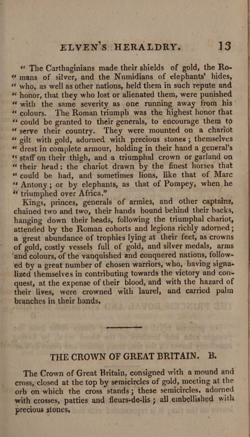 “« The Carthaginians made their shields of gold, the Ro- «mans of silver, and the Numidians of elephants’ hides, «« who, as well as other nations, held them in such repute and « honor, that they who Jost or alienated them, were punished “ with the same severity as one running away from his “ colours. The Roman triumph was the highest honor that “‘ could be granted to their generals, to encourage them to “serve their country. They were mounted on a chariot “ silt with gold, adorned with precious stones ; themselves “ drest in complete armour, holding in their hand a general’s ‘« staff on their thigh, and a triumphal crown or garland on “their head: the chariot drawn by the finest horses that “could be had, and sometimes lions, like that of Marc “« Antony ; or by elephants, as that of Pompey, when he triumphed over Africa.” Kings, princes, generals of armies, and other captains, chained two and two, their hands bound behind their backs, hanging down their heads, following the triumphal chariot, attended by the Roman cohorts and legions richly adorned ; a great abundance of trophies lying at their feet, as crowns of gold, costly vessels full of gold, and silver medals, arms ‘and colours, of the vanquished and conquered nations, follow- ed by a great number of chosen warriors, who, having signa+ - lized themselves in contributing towards the victory and con- quest, at the expense of their blood, and with the hazard of their lives, were crowned with laurel, and carried palm branches in their hands. THE CROWN OF GREAT BRITAIN. B. The Crown of Great Britain, consigned with a mound and cross, closed at the top by semicircles of gold, meeting at the orb on which the cross stands; these semicircles, adorned with crosses, patties and fleurs-de-lis ; all embellished with precious stones, .