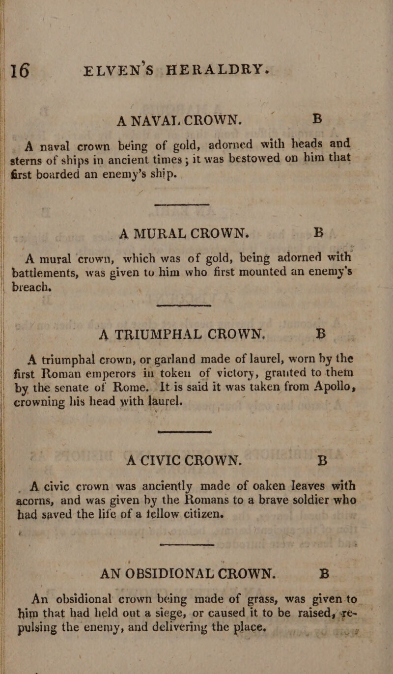 ti i 16 ELVEN’S HERALDRY. A NAVAL CROWN. : B A naval crown being of gold, adorned with heads and sterns of ships in ancient times ; it was bestowed on him that first boarded an enemy’s ship. — A MURAL CROWN. B A tural crown, which was of gold, being adorned with breach, A TRIUMPHAL CROWN. |= B A triumphal crown, or garland made of laurel, worn by the first Roman emperors in token of victory, grauted to them by the senate of Rome. ‘It is said it was taken from Apollo, i A CIVIC CROWN. B _ A civic crown was anciently made of oaken leaves with acorns, and was given by the Romans to a brave soldier who had saved the life of a tellow citizen. 4 AN OBSIDIONAL CROWN. B An obsidional crown being made of grass, was given to_ him that had held out a siege, or caused it to be raised, re- pulsing the enemy, and delivering the place. ihe