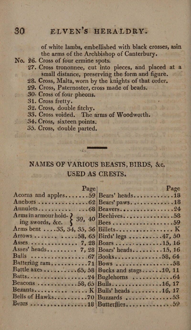 of white lambs, embellished with black crosses, asin the arms of the Archbishop of Canterbury. No. 26. Cross of four ermine spots. 27. Cross trononnee, cut into pieces, and placed at a small distance, preserving the form and figure. 28. Cross, Malta, worn by the knights of that order. 29. Cross, Paternoster, cross made of beads. 30- Cross of four pheons. nbs Cross fretty. : 2. Cross, double fitchy. 33. Cross voided. The arms of Vieuaaeat th. 34. Cross, sixteen points. 35. Cross, double parted. NAMES OF VARIOUS BEASTS, BIRDS, &amp;c. USED AS CRESTS. Page Page Acorns and apples.......59) Bears’ heads.....+.++..-18 Anchors ivisies som. od en 62y Bears? pawssiai.. wars eladele AB Annilets.oc sisiavcss stk 6B, Deaversé oi QW. Vom. . esa 8 Arms in armour hold- 39, 40 Beehives........ Siake Tee DS ing swords, &amp;c. wu Bees oa.'.% Sbitlale Stsia cans «OD Arms bent ....35, 34, 35, 36|Billets..cscsedee wae ween. Betws: eebicgaie .aeWSB, 16S Birds’ legs ....++.+-+ 47, 50 BASE suid berhion sa. F, 2B¢Boarst2 sasosp cae Ads Asses’ heads........« 7, 98/Boars’ heads........-15, 16 PGS i ic,» alwila Ae ite tte 33367 Hooke a. iawhase.t. SB ebe Batteriag ram,,.........71|Bows ...... SP send LBB Battle axes......'....65, 58| Bucks and stags......10, 11 Dattss; laehdacheisieh a0'sie 24 Buglehorns 13 ape h Babel Beacons ..... 000420 .58, 65 Rullescosdeww een. AG Ez Bezantso. 640 sk es so 0K) Bulls’ heads 00.0005 6 16,17 Bells of Hawks.......3..70|Buzzards osc.ceee eee ee dS Bears Sele idle ngleiebe See RY RILG Butterfies iid Vilse dD