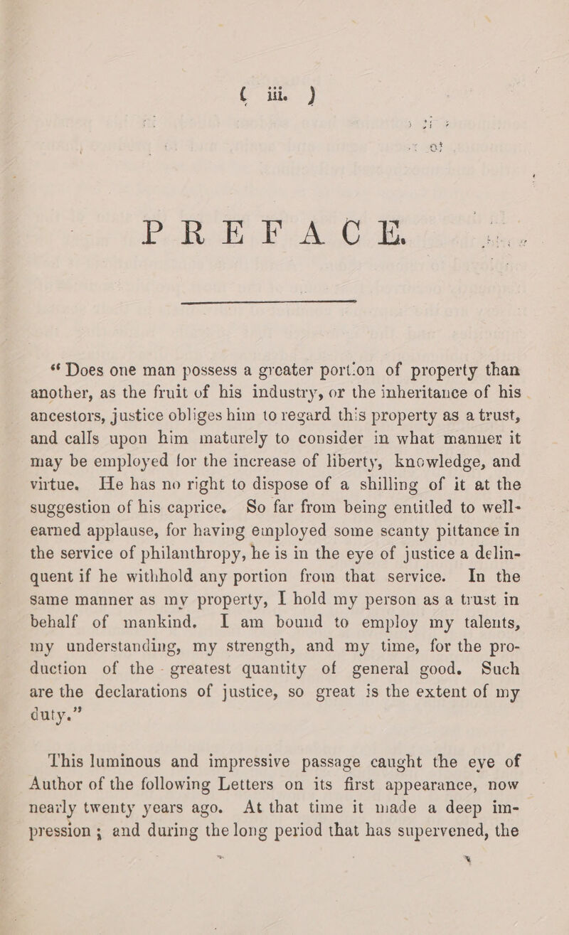 Cm) Pedy de ol AG a. ** Does one man possess a greater port.on of property than another, as the fruit of his industry, or the inheritance of his. ancestors, justice obliges him to regard this property as a trust, and calls upon him maturely to consider in what manner it may be employed for the increase of liberty, knowledge, and virtue. He has no right to dispose of a shilling of it at the suggestion of his caprice. So far from being entitled to well- earned applause, for having employed some scanty pittance in the service of philanthropy, he is in the eye of justice a delin- quent if he withhold any portion from that service. In the Same manner as my property, I hold my person as a trust in behalf of mankind, I am bound to employ my talents, my understanding, my strength, and my time, for the pro- duction of the - greatest quantity of general good. Such are the declarations of justice, so great is the extent of my duty.” This luminous and impressive passage caught the eye of Author of the following Letters on its first appearance, now nearly twenty years ago. At that time it made a deep im- pression ; and during the long period that has supervened, the > . %