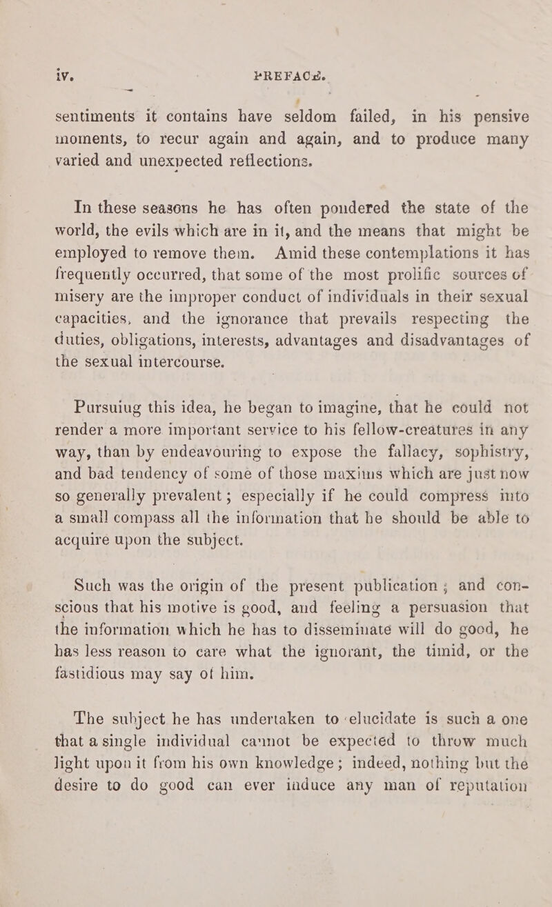 ~ 7 sentiments it contains have seldom failed, in his pensive inoments, to recur again and again, and to produce many varied and unexnected reflections. In these seasons he has often pondered the state of the world, the evils which are in it, and the means that might be employed to remove them. Amid these contemplations it has frequently occurred, that some of the most prolific sources of misery are the improper conduct of individuals in their sexual capacities, and the ignorance that prevails respecting the duties, obligations, interests, advantages and disadvantages of the sexual intercourse. Pursuiug this idea, he began to imagine, that he could not render a more important service to his fellow-creatures in any way, than by endeavouring to expose the fallacy, sophistry, and bad tendency of some of those maxims which are just now so generally prevalent ; especially if he could compress imto a small compass all the information that he should be able to acquire upon the subject. Such was the origin of the present publication ; and con- scious that his motive is good, and feeling a persuasion that the information which he has to disseminate will do good, he has less reason to care what the ignorant, the timid, or the fastidious may say of him. The subject he has undertaken to elucidate is such a one that a single individual cannot be expected to throw much light upon it from his own knowledge; indeed, nothing but the desire to do good can ever iuduce any man of reputation