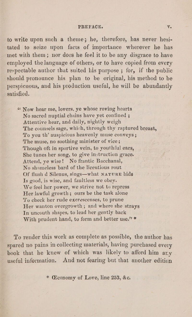 to write upon such a theme; he, therefore, has never hesi- tated to seize upon facts of importance wherever he has met with them; nor does he feel it to be any disgrace to have employed the language of others, or to have copied from every respectable author that suited his purpose ; for, if the public should pronounce his plan to be original, his method to be perspicuous, and his production useful, he will be abundantly satisfied. «¢ Now hear me, lovers, ye whose roving hearts No sacred nuptial chains have yet confined ; Attentive hear, and daily, nightly weigh — The counsels sage, which, through thy raptured breast, To you th’ auspicious heavenly muse conveys ; The muse, no soothing minister of vice ; Though oft in sportive vein, to youthful ears, She tunes her song, to give instruction grace. Attend, ye wise! No frantic Bacchanal, No shameless bard of the licentious rout Of flush d Silenus, sings—what NaTuURE bids Is good, is wise, and faultless we obey. We feel her power, we strive not to repress Her lawful growth; ours be the task alone To check her rude excrescenses, to prune Her wanton overgrowth ; and where she strays In uncouth shapes, to lead her gently back With prudent hand, to form and better use.” * To render this work as complete as possible, the author has spared no pains in collecting materials, having purchased every book that he knew of which was likely to afford him any useful information. And not fearing but that another edition * (Economy of Love, line 253, &amp;c.