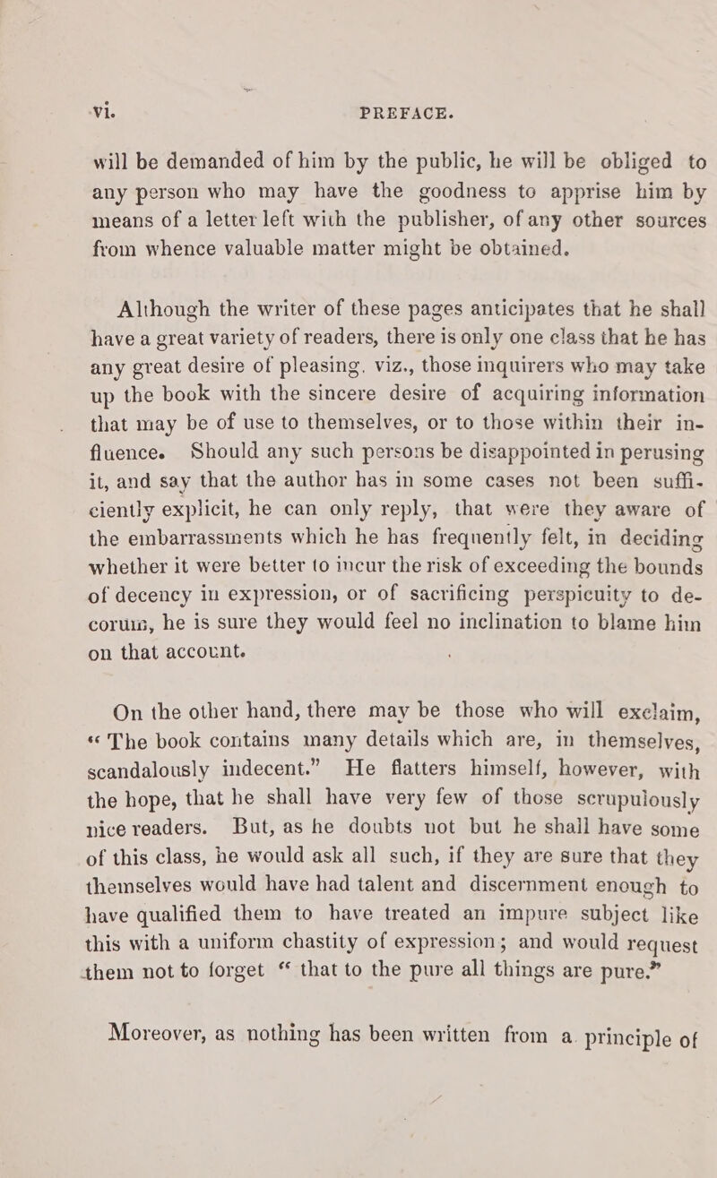 will be demanded of him by the public, he will be obliged to any person who may have the goodness to apprise him by means of a letter left with the publisher, of any other sources from whence valuable matter might be obtained. Although the writer of these pages anticipates that he shall have a great variety of readers, there is only one class that he has any great desire of pleasing, viz., those inquirers who may take up the book with the sincere desire of acquiring information that may be of use to themselves, or to those within their in- fluencee Should any such persons be disappointed in perusing it, and say that the author has in some cases not been suffi- ciently explicit, he can only reply, that were they aware of the embarrassments which he has frequently felt, in deciding whether it were better to incur the risk of exceeding the bounds of decency in expression, or of sacrificing perspicuity to de- coruis, he is sure they would feel no inclination to blame him on that account. On the other hand, there may be those who will exclaim, «The book contains many details which are, in themselves, scandalously indecent.” He flatters himself, however, with the hope, that he shall have very few of those scrupulously nice readers. But, as he doubts uot but he shall have some of this class, ne would ask all such, if they are sure that they themselves would have had talent and discernment enough to have qualified them to have treated an impure subject like this with a uniform chastity of expression; and would request them not to forget “ that to the pure all things are pure.” Moreover, as nothing has been written from a. principle of