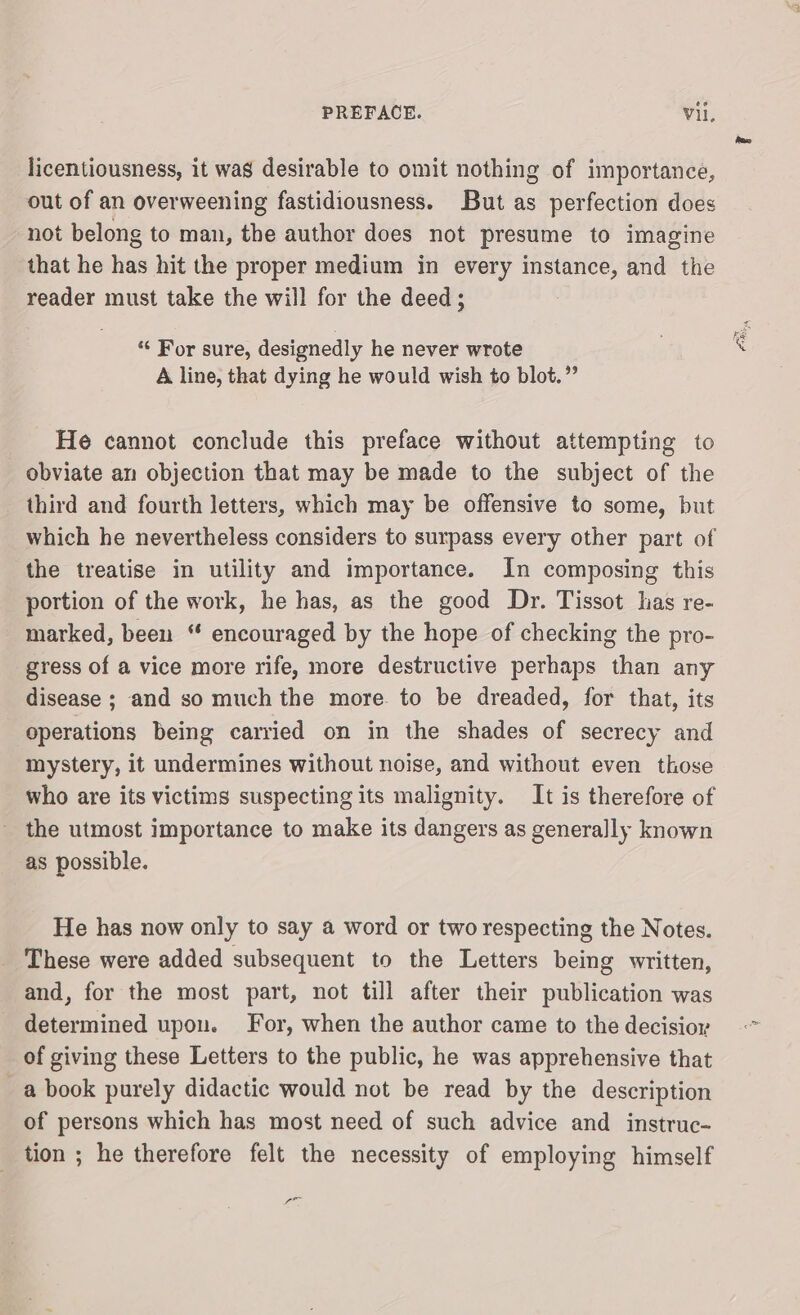 licentiousness, it was desirable to omit nothing of importance, out of an overweening fastidiousness. But as perfection does not belong to man, the author does not presume to imagine that he has hit the proper medium in every instance, and the reader must take the will for the deed; ‘“‘ For sure, designedly he never wrote A line, that dying he would wish to blot.” He cannot conclude this preface without attempting to obviate an objection that may be made to the subject of the third and fourth letters, which may be offensive to some, but which he nevertheless considers to surpass every other part of the treatise in utility and importance. In composing this portion of the work, he has, as the good Dr. Tissot has re- marked, been “ encouraged by the hope of checking the pro- gress of a vice more rife, more destructive perhaps than any disease ; and so much the more to be dreaded, for that, its operations being carried on in the shades of secrecy and mystery, it undermines without noise, and without even those who are its victims suspecting its malignity. It is therefore of the utmost importance to make its dangers as generally known as possible. He has now only to say a word or two respecting the Notes. These were added subsequent to the Letters being written, and, for the most part, not till after their publication was determined upon. For, when the author came to the decisioy of giving these Letters to the public, he was apprehensive that a book purely didactic would not be read by the description of persons which has most need of such advice and instruc- tion ; he therefore felt the necessity of employing himself ce