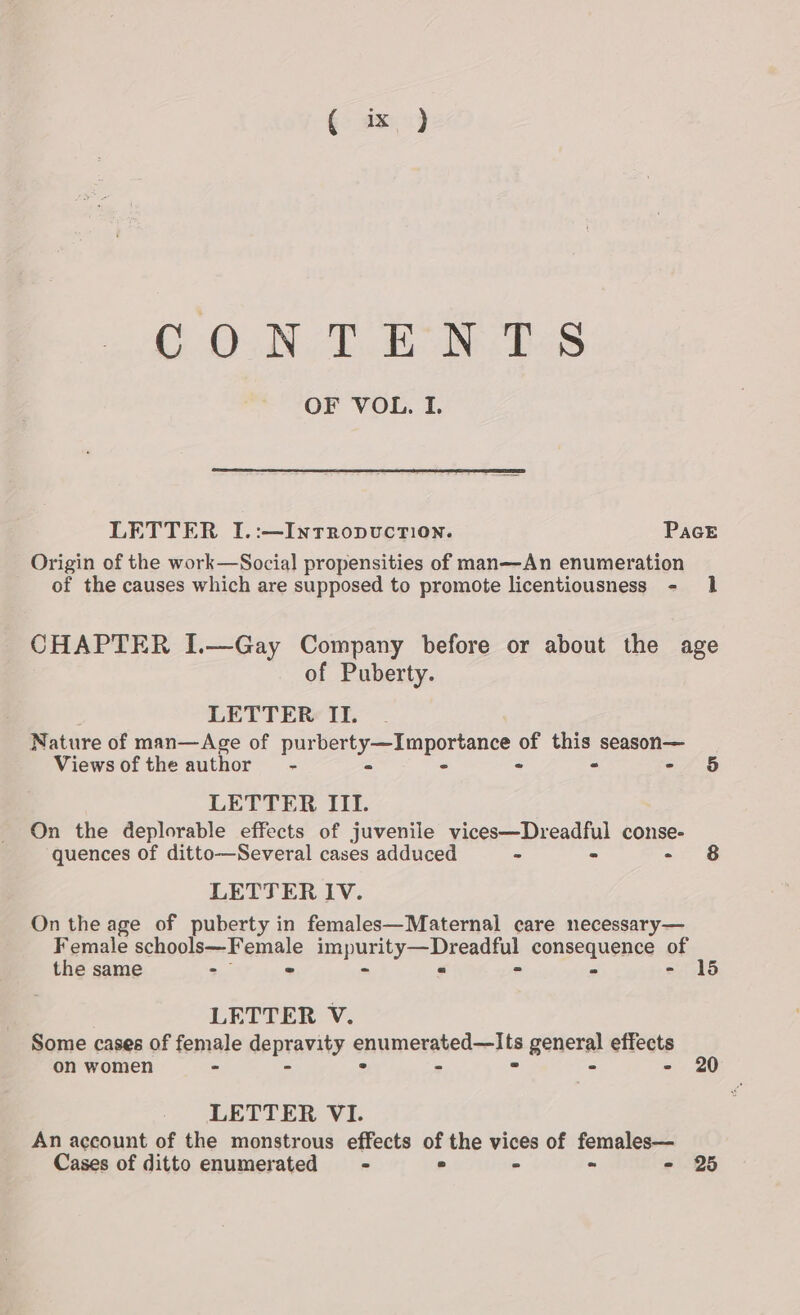 €- dx, &gt;) CON Teh hs OF VOL. I. LETTER I.:—Intropvuction. PacE Origin of the work—Social propensities of man—An enumeration of the causes which are supposed to promote licentiousness - Il CHAPTER I.—Gay Company before or about the age of Puberty. LETTER II. Nature of man—&lt;Age of pur ee BORO of this season— Views ofthe author - - - - 6 LETTER III. On the deplorable effects of juvenile vices—Dreadful conse- quences of ditto—Several cases adduced - - - §&amp; LETTER IV. On the age of puberty in females—Maternal care necessary— Female schopli== Female purges Deeadtul consequence of the same : = 15 LETTER V. Some cases of female depravity snumicemed elie general effets on women - - - LETTER VI. An account of the monstrous effects of the vices of females— Cases of ditto enumerated - ° - » - 25