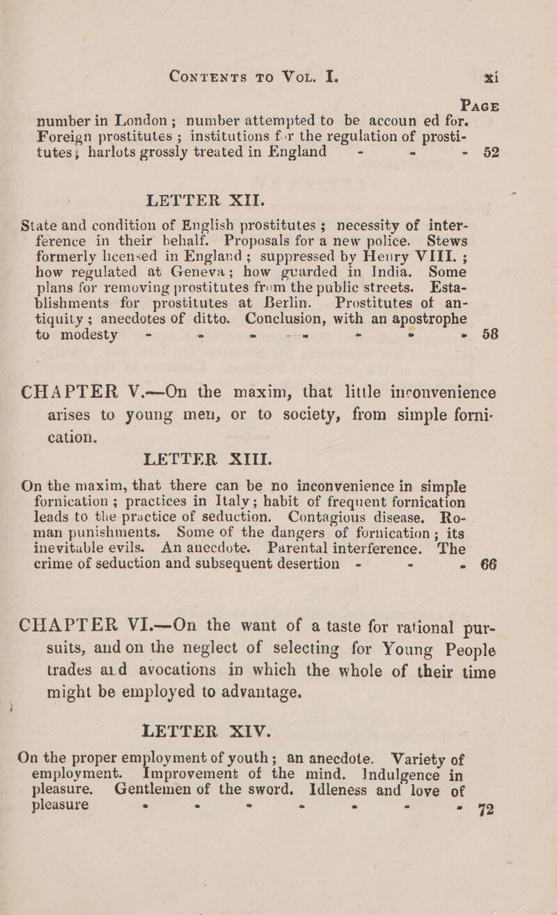 number in London; number attempted to be accoun ed for. Foreign prostitutes ; institutions for the regulation of prosti- tutes; harlots grossly treated in England — - - - LETTER XII. State and condition of English prostitutes ; necessity of inter- ference in their behalf. Propasals for a new police. Stews formerly licensed in England; suppressed by Henry VIIL. ; how regulated at Geneva; how gvarded in India. Some plans for removing prostitutes from the public streets. Esta- blishments for prostitutes at Berlin. Prostitutes of an- tiquity ; anecdotes of ditto. Conclusion, with an apostrophe to modesty - - = =e - - > 52 58 cation. LETTER XIII. On the maxim, that there can be no inconvenience in simple fornication ; practices in Italy; habit of frequent fornication leads to the practice of seduction. Contagious disease. Ro- man punishments. Some of the dangers of fornication; its inevitable evils. An anecdote. Parental interference. The crime of seduction and subsequent desertion - - F 66 might be employed to advantage. LETTER XIV. On the proper employment of youth; an anecdote. employment. Improvement of the mind. Indulgence in pleasure > . : - ° - * 72