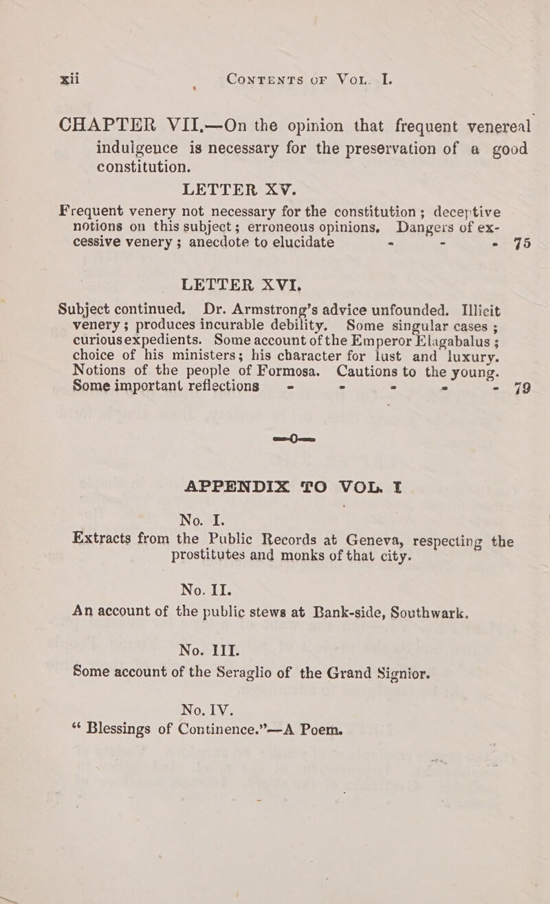 CHAPTER VII,—On the opinion that frequent venereal induigence is necessary for the preservation of a good constitution. LETTER XV. Frequent venery not necessary for the constitution; deceptive notions on this subject; erroneous opinions, Dangers of ex- cessive venery ; anecdote to elucidate - - - 75 LETTER XVI. Subject continued, Dr. Armstrong’s advice unfounded. Illicit venery ; produces incurable debility. Some singular cases ; curiousexpedients. Some account of the Emperor Elagabalus ; choice of his ministers; his character for lust and luxury. Notions of the people of Formosa. Cautions to the young. Some important reflections - - ° = - 79 caeam APPENDIX TO VOL. I No. I. Extracts from the Public Records at Geneva, respecting the prostitutes and monks of that city. No. II. An account of the public stews at Bank-side, Southwark. No. III. Some account of the Seraglio of the Grand Signior. NOL “* Blessings of Continence.”—A Poem.