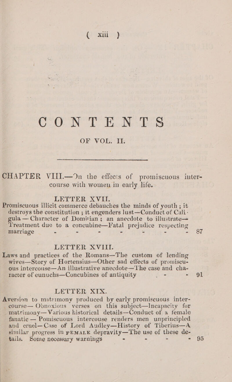 ( xii) COUN DT BicdNe dea OF 'V OB: * 1; CHAPTER VIII.—%n the effecis of promiscuous inter- — course with women in early life. LETTER XVII. Promiscuous illicit commerce debauches the minds of youth; it destroys the constitution ; it engenders lust—Conduct of Cali- gula — Character of Domitian; an anecdote to illustrate— Treatment due to a concubine—Fatal prejudice respecting marriage - ~ - - - - - 8&amp;7 LETTER XVIII. Laws and practices of the Romans—The custom of lending wives—Story of Hortensius—Other sad effects of promiscu- ous intercouse—An illustrative anecdote—The case and cha- racter of eunuchs—Concubines of antiquity jir= - 91 LETTER XIX. Aversion to matrimony produced by early promiscuous inter- _course— Obnoxious verses on this subject—Incapacity for matrimony— Various historical details—Conduct of a female fanatic — Pomiscuous intercouse renders men unprincipled and eruel—Case of Lord Audley—History of Tiberius—A similar progress in FEMALE depravity—The use of these de- tails. Some necessary warnings - - = = 95