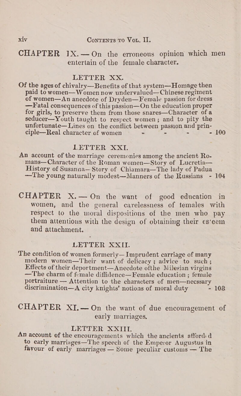 entertain of the female character. LETTER XX. Of the ages of chivalry—Benefits of that system—Homage then paid to women— Women now undervalued— Chinese regiment of women—An anecdote of Dryden—Female passion for dress —Fatal consequences of this passion—On the education proper for girls, to preserve them from those snares—Character of a seducer—Youth taught to respect women; and to pity the unfortunate—Lines on the conflict between passion and prin- ciple—Real character of women = = - - LETTER XXI. An account ofthe marriage ceremonies among the ancient Ro- mans— Character of the Roman women—Story of Lucretia— History of Susanna— Story of Chiamara—The lady of Padua —The young naturally modest—Manners of the Russians - CHAPTER X.— On the want of good education 100 104 in women, and the general carelessness of temales with respect to the moral dispositions of the men who pay them attentious with the design of obtaining their es'eem and attachment. LETTER XXII. The condition of women formerly— Imprudent carriage of many modern women—Their want of delicacy ; advice to such ; Effects of their deportment— Anecdote ofthe Milesian virgins — The charm of female diffidence— Female education ; female portraiture — Attention to the characters of men—necssary early marriages, LETTER XXIII. An account of the encouragements which the ancients afford d to early marriages—The speech of the Emperor Augustus in favour of early marriages — Some peculiar customs — The