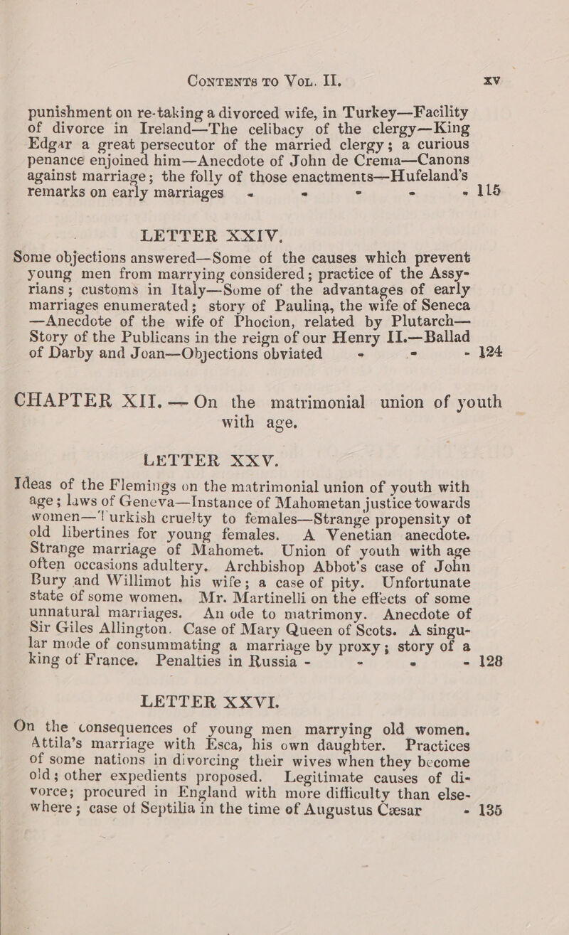 punishment on re-taking a divorced wife, in Turkey—Facility of divorce in Ireland—The celibacy of the clergy—King Edgar a great persecutor of the married clergy; a curious penance enjoined him—Anecdote of John de Cremta—Canons against marriage; the folly of those enactments—Hufeland’s remarks on early marriages « . ° - » 115 LETTER XXIV, Some objections answered—Some of the causes which prevent young men from marrying considered ; practice of the Assy- rians ; customs in Italy—Some of the advantages of early marriages enumerated; story of Paulina, the wife of Seneca —Anecdote of the wife of Phocion, related by Plutarch— Story of the Publicans in the reign of our Henry II.—Ballad of Darby and Joan—Objections obviated = + : - 124 CHAPTER XII.—On the matrimonial union of youth with age. LETTER XXV. Ideas of the Flemings on the matrimonial union of youth with age; laws of Geneva—Instance of Mahometan justice towards women—urkish cruelty to females—Strange propensity ot old libertines for young females. A Venetian anecdote. Strange marriage of Mahomet. Union of youth with age often occasions adultery, Archbishop Abbot’s case of John Bury and Willimot his wife; a case of pity. Unfortunate state of some women. Mr. Martinelli on the effects of some unnatural marriages. An ode to matrimony. Anecdote of Sir Giles Allington. Case of Mary Queen of Scots. A singu- lar mode of consummating a marriage by proxy; story of a king of France. Penalties in Russia - z ° - 128 LETTER XXVI. On the consequences of young men marrying old women. Attila’s marriage with Esca, his own daughter. Practices of some nations in divorcing their wives when they become old; other expedients proposed. Legitimate causes of di- vorce; procured in England with more difficulty than else- where ; case of Septilia in the time ef Augustus Cresar - 135