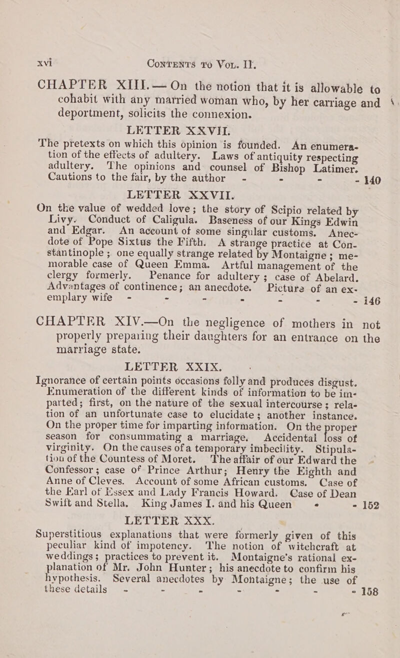 CHAPTER XIII.— On the notion that it is allowable to cohabit with any married woman who, by her carriage and deportment, solicits the connexion. LETTER XXVII. The pretexts on which this opinion is founded. An enumera- tion of the effects of adultery. Laws of antiquity respecting adultery. The opinions and counsel of Bishop Latimer. Cautions to the fair, by the author - - - - 140 LETTER XXVII. On the value of wedded love; the story of Scipio related by Livy. Conduct of Caligula. Baseness of our Kings Edwin and Edgar. An account of some singular customs. Anec- dote of Pope Sixtus the Fifth. <A strange practice at Con- stantinople ; one equally strange related by Montaigne ; me- morable case of Queen Emma. Artful management of the clergy formerly. Penance for adultery ; case of Abelard. Advantages of continence; an anecdote. Picture of an ex- emplary wife - - - . - - - 146 CHAPTER XIV.—On the negligence of mothers in not properly preparing their daughters for an entrance on the marriage state. . LETTER XXIX. Ignorance of certain points occasions folly and produces disgust. Enumeration of the different kinds of information to be im- parted; first, on the nature of the sexual intercourse; rela- tion of an unfortunate case to elucidate; another instance. On the proper time for imparting information. On the proper season for consummating a marriage. Accidental loss of virginity. On the causes ofa temporary imbecility. Stipula- tiou of the Countess of Moret. The affair of our Edward the Confessor ; case of Prince Arthur; Henry the Eighth and Anne of Cleves. Account of some African customs. Case of the Earl of Essex and Lady Francis Howard. Case of Dean Swift and Stella. King James I. and his Queen - - 152 LETTER XXX. Superstitious explanations that were formerly given of this peculiar kind of impotency. The notion of witchcraft at weddings; practices to prevent it. Montaigne’s rational ex- planation of Mr. John Hunter; his anecdote to confirm his hypothesis. Several anecdotes by Montaigne; the use of these details ~ - - - = - - 158