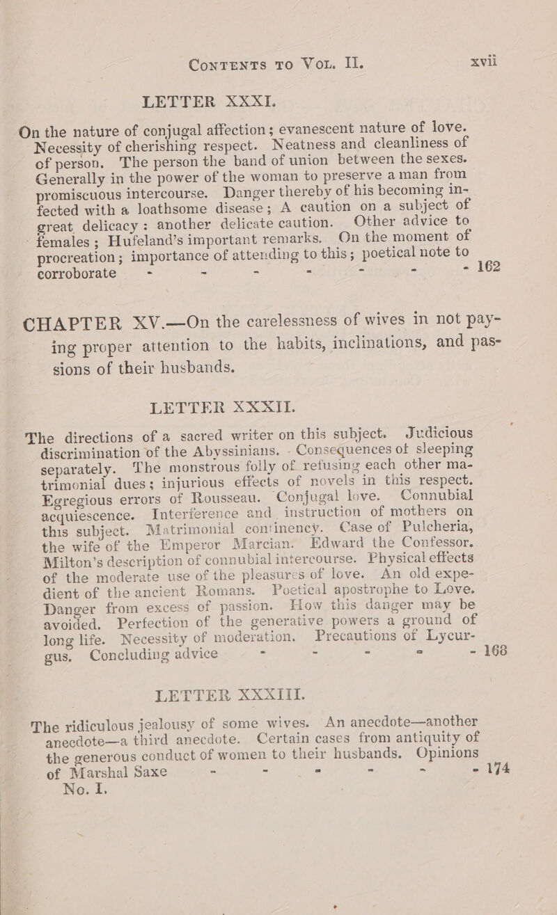 LETTER XXXI. On the nature of conjugal affection; evanescent nature of love. Necessity of cherishing respect. Neatness and cleanliness of of person. The person the band of union between the sexes. Generally in the power of the woman to preserve a man from promiscuous intercourse. Danger thereby of his becoming in- fected with a loathsome disease; A caution on a subject of great, delicacy: another delicate caution. Other advice to - females; Hufeland’s important remarks. On the moment of procreation ; importance of attending to this; poetical note to corroborate - - - - : - - 162 CHAPTER XV.—On the carelessness of wives in not pay- ing proper attention to the habits, inclinations, and pas- sions of their husbands. LETTER XXXII. The directions of a sacred writer on this subject. Judicious discrimination of the Abyssinians. - Consequences of sleeping separately. The monstrous folly of refusing each other ma- trimonial dues; injurious effects of novels in this respect. Egregious errors of Rousseau. ‘Conjugal love. Connubial acquiescence. Interference and. instruction of mothers on this subject. Matrimonial continency. Case of Pulcheria, the wife of the Emperor Marcian. Edward the Confessor. Milton’s description of connubial intercourse. Physical effects of the moderate use of the pleasures of love. An old expe- dient of the ancient Romans. Poetical apostrophe to Love. Danger from excess of passion. low this danger may be avoided. Perfection of the generative powers a ground of long life. Necessity of moderation. Precautions of Lycur- gus, Concluding advice - - : “ - 168 LETTER XXXII. The ridiculous jealousy of some wives. An anecdote—another anecdote—a third anecdote. Certain cases from antiquity of the generous conduct of women to their husbands. Opinions of Marshal Saxe - - ae 2 2 - 1494 No. I.