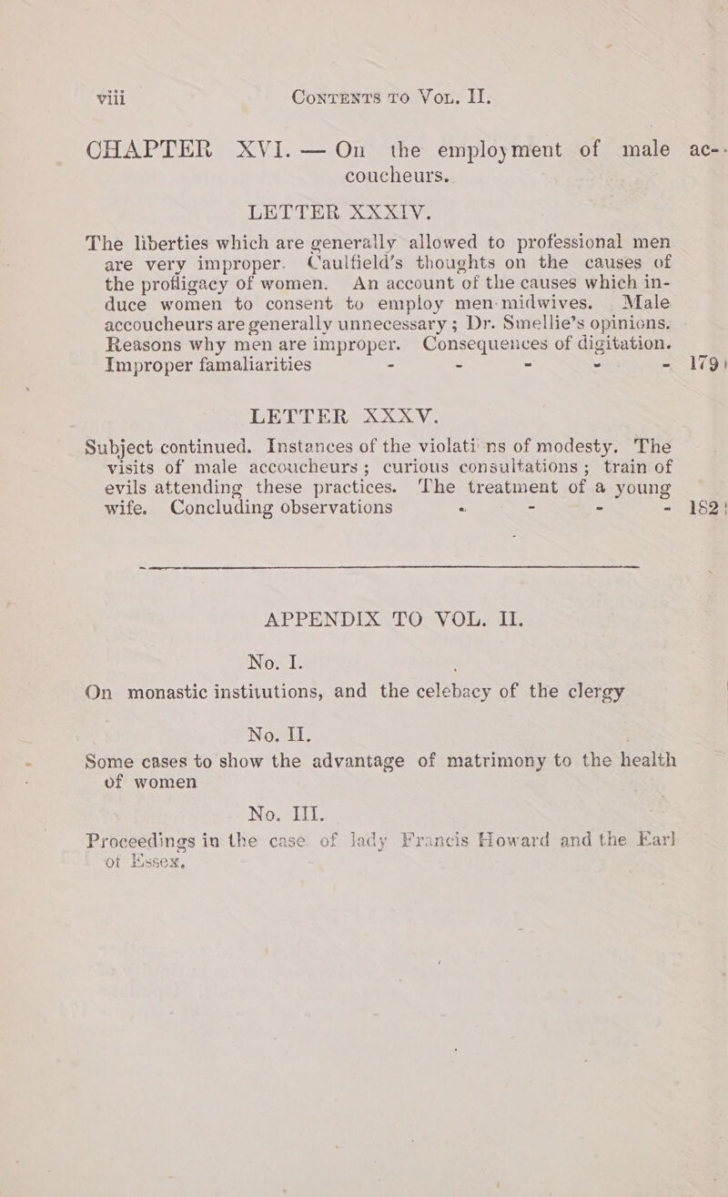 CHAPTER XVI.— On the employment of male ac-- coucheurs. LETTER XXX1V. The liberties which are generally allowed to professional men are very improper. Caulfield’s thoughts on the causes of the profligacy of women. An account of the causes which in- duce women to consent to employ men midwives. Male accoucheurs are generally unnecessary ; Dr. Smellie’s opinions. Reasons why men are improper. Consequences of digitation. Improper famaliarities - ~ ~ - - 179) LETTER XXXV. Subject continued. Instances of the violati ns of modesty. The visits of male accoucheurs; curious consultations ; train of evils attending these practices. ‘The treatment of a young wife. Concluding observations “ - - - 182! APPENDIX TO VOL. II. No. I. . On monastic instivutions, and the celebacy of the clergy Nowil, ! Some cases to show the advantage of matrimony to the health of women No. Hi. Proceedings in the case of Jady Francis Howard and the Karl ot Essex,