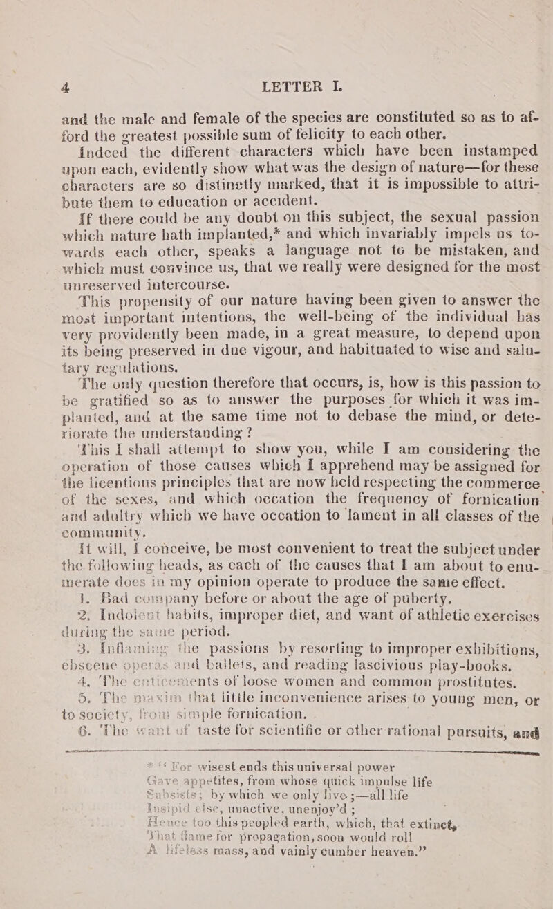 and the male and female of the species are constituted so as to af- ford the greatest possible sum of felicity to each other. Indeed the different characters which have been instamped upon each, evidently show what was the design of nature—for these characters are so distinctly marked, that it is impossible to attri- bute them to education or accident. {f there could be avy doubt on this subject, the sexual passion which nature hath implanted,* and which invariably impels us to- wards each other, speaks a language not to be mistaken, and which must convince us, that we really were designed for the most unreserved intercourse. This propensity of our nature having been given to answer the most important intentions, the well-being of the individual has very providently been made, in a great measure, to depend upon its being preserved in due vigour, and habituated to wise and salu- tary regulations. The only question therefore that occurs, is, how is this passion to be gratified so as to answer the purposes for which it was im- planted, and at the same time not to debase the mind, or dete- riorate the understanding ? ‘This [shall attempt to show you, while I am considering the operation of those causes which [ apprehend may be assigned for the licentious principles that are now held respecting the commerce of the sexes, and which occation the frequency of fornication and adoltry which we have occation to lament in all classes of the community. it will, | conceive, be most convenient to treat the subject under the following heads, as each of the causes that I am about to enu- merate does in my opinion operate to produce the same effect. 1. Bad company before or about the age of puberty. 2, Indoicut habits, improper diet, and want of athletic exercises during the same period. 3. Inflaming the passions by resorting to improper exhibitions, ebscene operas and ballets, and reading lascivious play-books. 4, ‘The enticoments of loose women and common prostitutes. 3. The maxim that little inconvenience arises to young men, or to society, from simple fornication. 6. The want of taste for scientific or other rational pursuits, and AA cn pe ‘« Wor wisest ends this universal power appetites, from whose quick impulse life =; by which we only live ;—all life pid else, unactive, unenjoy’d ; -e too this peopled earth, which, that extinet, at fame for propagation, soon would roll lifeless mass, and vainly cumber heaven.”