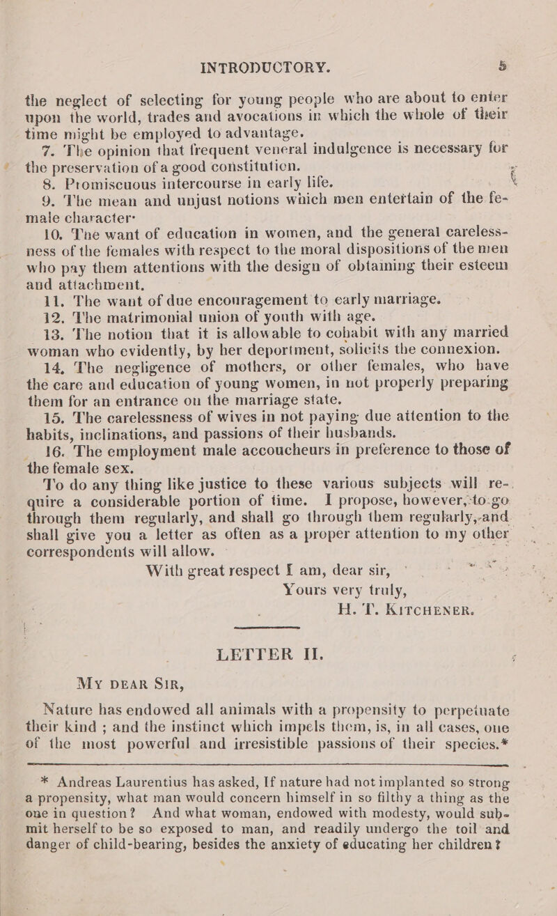 the neglect of selecting for young people who are about to enter upon the world, trades and avocations in which the whole of their time might be employed to advantage. 7. The opinion that frequent veneral indulgence is necessary for the preservation of a good constituticn. . 8. Promiscuous intercourse in early life. \ 9. The mean and unjust notions which men entertain of the fe- male character: 10. Tne want of education in women, and the general careless- ness of the females with respect to the moral dispositions of the men who pay them attentions with the design of obtaining their esteem and attachment, 11. The want of due enconragement to carly marriage. 12. The matrimonial union of youth with age. 13. The notion that it is allowable to cohabit with any married woman who evidently, by her deportment, solicits the connexion. 14, The negligence of mothers, or other females, who bave the care and education of young women, in not properly preparing them for an entrance on the marriage state. 15. The carelessness of wives in not paying due attention to the habits, inclinations, and passions of their husbands. _ 16. The employment male accoucheurs in preference to those of the female sex. To do any thing like justice to these various subjects will re-. quire a considerable portion of time. I propose, bowever,:to:.go through them regularly, and shall go through them regularly,-and shall give you a letter as often as a proper attention to my other correspondents will allow. ites, With great respect I am, dear sir, Yours very truly, H. T. KircHeNner. 0 i ~ LETTER II. My DEAR Sir, Nature has endowed all animals with a propensity to perpetuate their kind ; and the instinct which impels them, is, in all cases, oue of the most powerful and irresistible passions of their species.* * Andreas Laurentius has asked, If nature had not implanted so strong a propensity, what man would concern himself in so filthy a thing as the one in question? And what woman, endowed with modesty, would sub- mit herself to be so exposed to man, and readily undergo the toil and danger of child-bearing, besides the anxiety of educating her children? s