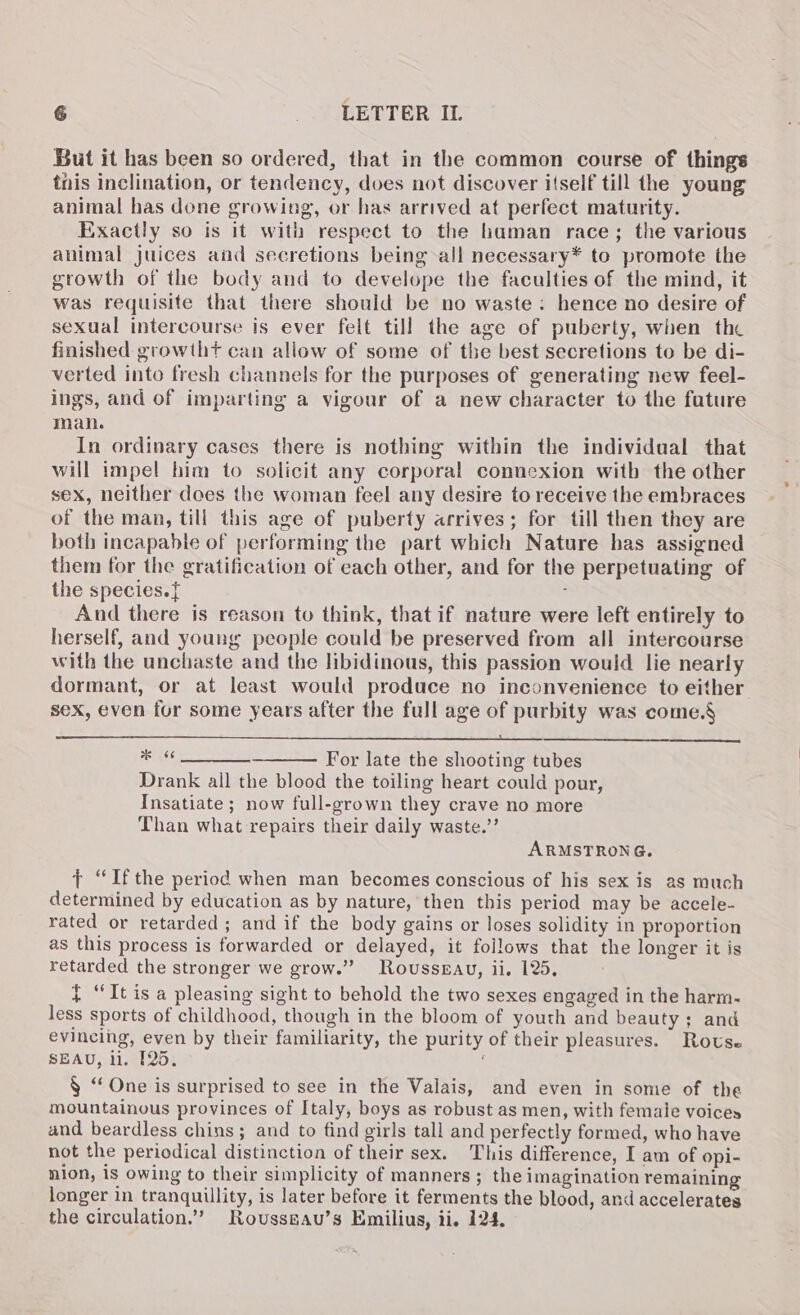 But it has been so ordered, that in the common course of things tnis inclination, or tendency, does not discover itself till the young animal has done growing, or has arrived at perfect maturity. Exactly so is it with respect to the human race; the various animal juices and secretions being all necessary* to promote the growth of the body and to develope the faculties of the mind, it was requisite that there should be no waste: hence no desire of sexual intercourse is ever felt till the age of puberty, when the finished growtht can allow of some of the best secretions to be di- verted into fresh channels for the purposes of generating new feel- ings, and of imparting a vigour of a new character to the fature man. In ordinary cases there is nothing within the individual that will impel him to solicit any corporal connexion with the other sex, neither does the woman feel any desire to receive the embraces of the man, till this age of puberty arrives; for till then they are both incapable of performing the part which Nature has assigned them for the gratification of each other, and for the perpetuating of the species.{ ; And there is reason to think, that if nature were left entirely to herself, and young people could be preserved from all intercourse with the unchaste and the libidinous, this passion would lie nearly dormant, or at least would produce no inconvenience to either sex, even for some years after the full age of purbity was come.§ 5S * «¢ ___________ For late the shooting tubes Drank all the blood the toiling heart could pour, Insatiate ; now full-grown they crave no more Than what repairs their daily waste.’’ ARMSTRONG. ¢ “Ifthe period when man becomes conscious of his sex is as much determined by education as by nature, then this period may be accele- rated or retarded ; and if the body gains or loses solidity in proportion as this process is forwarded or delayed, it follows that the longer it is retarded the stronger we grow.” Roussgau, ii. 125, t “It is a pleasing sight to behold the two sexes engaged in the harm- less sports of childhood, though in the bloom of youth and beauty; and evincing, even by their familiarity, the purity of their pleasures. Rovse SEAU, li. [25. 4 § ‘One is surprised to see in the Valais, and even in some of the mountainous provinces of Italy, boys as robust as men, with female voices and beardless chins; and to find girls tall and perfectly formed, who have not the periodical distinction of their sex. This difference, I am of opi- nion, is owing to their simplicity of manners; the imagination remaining longer in tranquillity, is later before it ferments the blood, and accelerates the circulation.”’ Rovssgau’s Emilius, ii, 124.