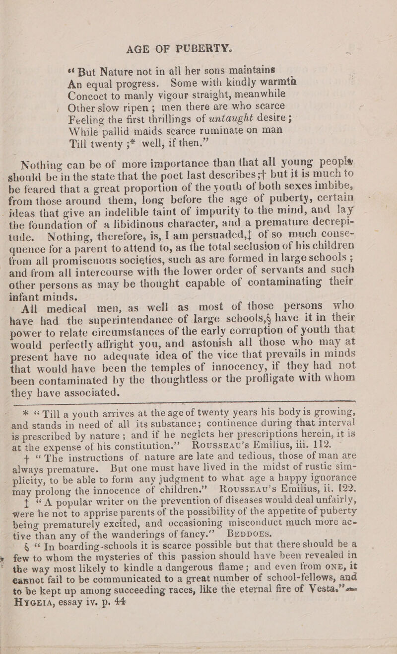 *¢ But Nature not in all her sons maintains An equal progress. Some with kindly warmth Concoct to manly vigour straight, meanwhile Other slow ripen ; men there are who scarce Feeling the first thrillings of untaught desire ; While pallid maids scarce ruminate on man Till twenty ;* well, if then.” Nothing can be of more importance than that all young peopl should be in the state that the poet last describes ;> but it is much to be feared that a great proportion of the youth of both sexes imbibe, from those around them, long before the age of puberty, certain _jdeas that give an indelible taint of impurity to the mind, and lay the foundation of a libidinous character, and a premature decrepi- tude. Nothing, therefore, is, l am persuaded,{ of so much conse- quence for a parent to attend to, as the total seclusion of his children from all promiscuous societies, such as are formed in large schools ; and from all intercourse with the lower order of servants and such other persons as may be thought capable of contaminating their infant minds. All medical men, as well as most of those persons who have had the superintendance of large schools,§ have it in their power to relate circumstances of the early corruption of youth that would perfectly affright you, and astonish all those who may at present have no adequate idea of the vice that prevails in minds that would have been the temples of innocency, if they had not been contaminated by the thoughtless or the profligate with whom they have associated. SSS ar a a eT a a i a a aaa ET aa * «Till a youth arrives at the age of twenty years his body is growing, and stands in need of all its substance; continence during that interval is prescribed by nature ; and if he neglects her prescriptions herein, it is at the expense of his constitution.”” Rousszav’s Emilius, iil. 112, + “The instructions of. nature are late and tedious, those of man are always premature. But one must have lived in the midst of rustic sim- plicity, to be able to form any judgment to what. age a happy ignorance may prolong the innocence of children.” RovussEav’s Emilius, ii. 122. t “A popular writer on the prevention of diseases would deal unfairly, were he not to apprise parents of the possibility of the appetite of puberty being prematurely excited, and occasioning misconduct much more ac- tive than any of the wanderings of fancy.”” BrDDOEs. § “ In boarding-schools it is scarce possible but that there should be a few to whom the mysteries of this passion should have been revealed in the way most likely to kindle a dangerous flame; and even from ons, it €annot fail to be communicated to a great number of school-fellows, and to be kept up among succeeding races, like the eternal fire of Vestas” «m=