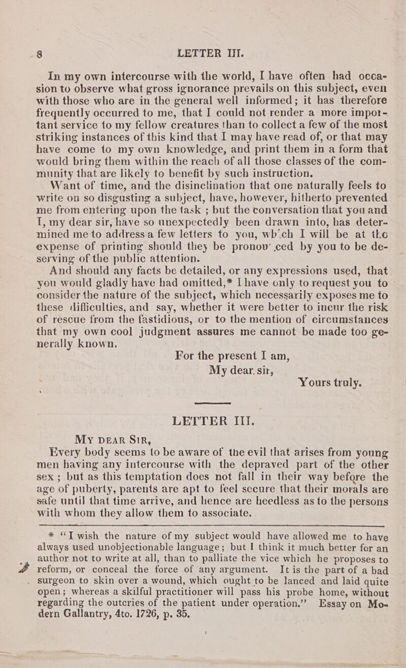 In my own intercourse with the world, I have often had occa- sion to observe what gross ignorance prevails on this subject, even with those who are in the general well informed; it has therefore frequently occurred to me, that I could not render a more impot- tant service to my fellow creatures than to collect a few of the most Striking instances of this kind that I may have read of, or that may have come to my own knowledge, and print them in a form that would bring them within the reach of all those classes of the com- munity that are likely to benefit by such instruction. Want of time, and the disinclination that one naturally feels to write on so disgusting a subject, have, however, hitherto prevented me from entering upon the task ; but the conversation that you and I, my dear sir, have so unexpectedly been drawn into, bas deter- mined me to address a few letters to you, which I will be at the expense of printing should they be pronov’ ced by you to be de- serving of the public attention. And should any facts be detailed, or any expressions used, that you would gladly have had omitted,* Ihave only to request you to ~ consider the nature of the subject, which necessarily exposes me to these difficulties, and say, whether it were better to incur the risk of rescue from the fastidious, or to the mention of circumstances that my own cool judgment assures me cannot be made too ge- nerally known, For the present I am, My dear sir, Yours truly. LETTER III. My DEAR SiR, Every body seems to be aware of the evil that arises from young men having any intercourse with the depraved part of the other sex ; but as this temptation does not fall in their way before the age of puberty, parents are apt to feel secure that their morals are safe until that time arrive, and hence are heedless as to the persons with whom they allow them to associate. * “JT wish the nature of my subject would have allowed me to have always used unobjectionable language; but I think it much better for an author not to write at all, than to palliate the vice which he proposes to reform, or conceal the force of any argument. It is the part of a bad . surgeon to skin over a wound, which ought to be lanced and laid quite open; whereas a skilful practitioner will pass his probe home, without regarding the outcries of the patient under operation.” Essay on Moe dern Gallantry, 4to. 1726, p. 35.