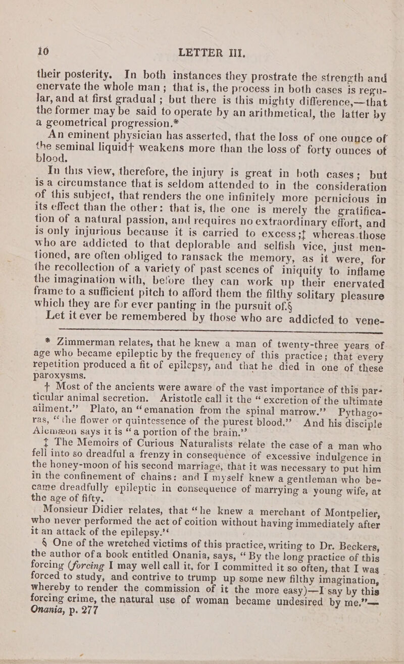 their posterity. In both instances they prostrate the strength and enervate the whole man; that is, the process in both cases is regu- lar, and at first gradual ; but there is this mighty difference,—that the former may be said to operate by an arithmetical, the latter by a geometrical progression.* An eminent physician has asserted, that the loss of one ounce of the seminal liquidt weakens more than the loss of forty ounces of blood. In this view, therefore, the injury is great in both cases; but is a circumstance that is seldom attended to in the consideration of this subject, that renders the one infinitely more pernicious in its effect than the other: that is, the one is merely the gratifica- tion of a natural passion, and requires no extraordinary effort, and is only injurious because it is carried to excess 3} whereas.those who are addicted to that deplorable and _ selfish vice, just men- tioned, are often obliged to ransack the memory, as it were, for ihe recollection of a variety of past scenes of iniquity to inflame the imagination with, before they can work up their enervated frame to a sufficient pitch to afford them the filthy solitary pleasure which they are for ever panting in the pursuit of.§ Let it ever be remembered by those who are addicted to vene- eee * Zimmerman relates, that he knew a man of twenty-three years of age who became epileptic by the frequency of this practice; that every repetition produced a fit of epilepsy, and that he died in one of these paroxysms. + Most of the ancients were aware of the vast importance of this par- ticular animal secretion. Aristotle call it the “ excretion of the ultimate ailment.”’ Plato, an “emanation from the spinal marrow.” Pythago- ras, “the flower or quintessence of the purest blood.’ And his disciple Alcmeon says it is “a portion of the brain.” } The Memoirs of Curious Naturalists relate the case of a man who fell into so dreadful a frenzy in consequence of excessive indulgence in the honey-moon of his second marriage, that it was necessary to put him in the confinement of chains: and I myself knew a gentleman who bee came dreadfully epileptic in consequence of marrying a young wife, at the age of fifty. Monsieur Didier relates, that “he knew a merchant of Montpelier, who never performed the act of coition without having immediately after it an attack of the epilepsy.’* ‘ § One of the wretched victims of this practice, writing to Dr. Beckers, the author of a book entitled Onania, says, “ By the long practice of this forcing (forcing I may well call it, for I committed it so often, that I wag _ forced to study, and contrive to trump up some new filthy imagination, whereby to render the commission of it the more easy )—I say by this forcing crime, the natural use of woman became undesired by me.”’— Onania, p. 277