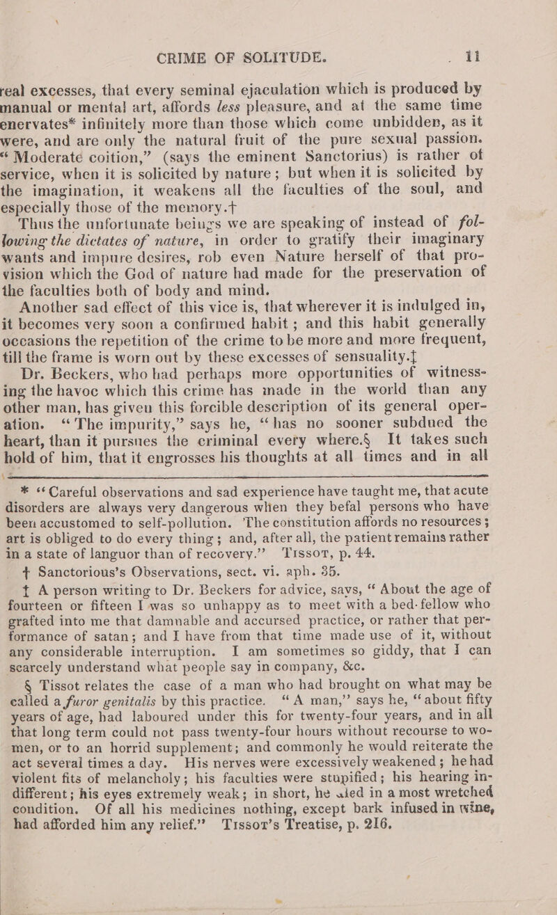 real excesses, that every seminal ejaculation which is produced by manual or mental} art, affords dess pleasure, and at the same time enervates* infinitely more than those which come unbidden, as it were, and are only the natural fruit of the pure sexual passion. ‘¢ Moderate coition,” (says the eminent Sanctorius) is rather of service, when it is solicited by nature; but when it is solicited by the imagination, it weakens all the faculties of the soul, and especially those of the memory.t Thus the unfortunate beings we are speaking of instead of fol- lowing the dictates of nature, in order to gratify their imaginary wants and impure desires, rob even Nature herself of that pro- vision which the God of nature had made for the preservation of the faculties both of body and mind. Another sad effect of this vice is, that wherever it is indulged in, it becomes very soon a confirmed habit ; and this habit generally occasions the repetition of the crime to be more and more frequent, till the frame is worn out by these excesses of sensuality.{ Dr. Beckers, who had perhaps more opportunities of witness- ing the havoc which this crime has made in the world than any other man, has given this forcible description of its general oper- ation. “The impurity,” says he, “has no sooner subdued the heart, than it pursnes the criminal every where.§ It takes such hold of him, that it engrosses his thoughts at all times and in all * <¢Careful observations and sad experience have taught me, that acute disorders are always very dangerous when they befal persons who have been accustomed to self-pollution. The constitution affords no resources 5 art is obliged to do every thing; and, after all, the patient remains rather in a state of languor than of recovery.” ‘Tissot, p. 44. + Sanctorious’s Observations, sect. vi. aph. 35. { A person writing to Dr. Beckers for advice, says, “ About the age of fourteen or fifteen I was so unhappy as to meet with a bed: fellow who grafted into me that damnable and accursed practice, or rather that per- formance of satan; and J have from that time made use of it, without any considerable interruption. I am sometimes so giddy, that 7 can § Tissot relates the case of a man who had brought on what may be ealled a furor genitalis by this practice. “A man,” says he, * about fifty years of age, had laboured under this for twenty-four years, and in all that long term could not pass twenty-four hours without recourse to wo~ men, or to an horrid supplement; and commonly he would reiterate the act several times aday. His nerves were excessively weakened ; hehad violent fits of melancholy; his faculties were stupified; his hearing in- different; his eyes extremely weak; in short, he uied in a most wretched condition. Of all his medicines nothing, except bark infused in wine, had afforded him any relief.’ Trsso1’s Treatise, p. 216,