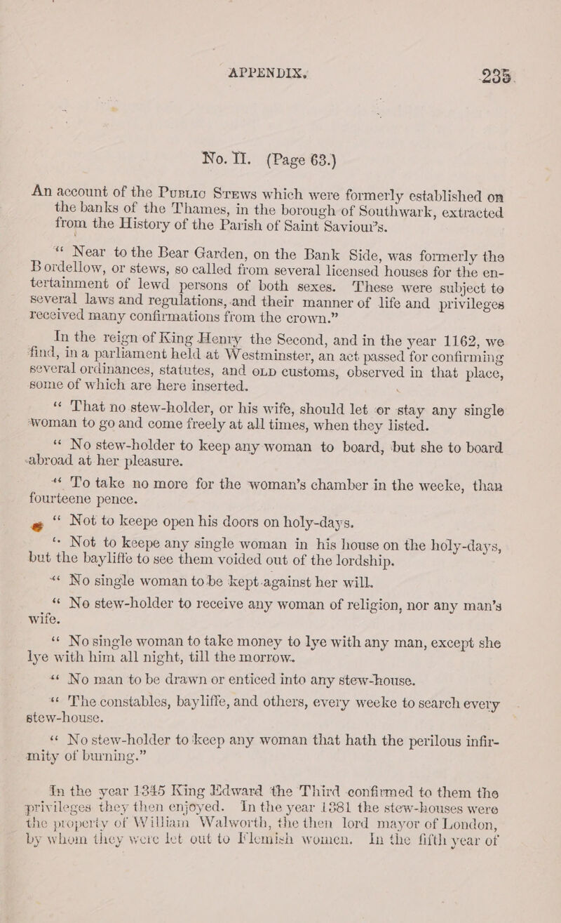 No. II. (Page 63.) An account of the Pustio Srews which were formerly established on the banks of the Thames, in the borough of Southwark, extracted from the History of the Parish of Saint Savioui’s. «* Near tothe Bear Garden, on the Bank Side, was formerly the Bordellow, or stews, so called from several licensed houses for the en- tertamment of lewd persons of both sexes. These were subject to several laws and regulations,.and their manner of life and privileges received many confirmations from the crown.” In the reign of King Henry the Second, and in the year 1162, we find, ina parliament held at Westminster, an act passed for confirming several ordinances, statutes, and eLp customs, observed in that place, some of which are here inserted. ‘“« That no stew-holder, or his wife, should let ‘or stay any single woman to go and come freely at all times, when they listed. ‘* No stew-holder to keep any woman to board, but she to board ‘abroad at her pleasure. ** To take no more for the woman’s chamber in the wecke, than fourteene pence. ae Not to keepe open his doors on holy-days. ‘- Not to keepe any single woman in his house on the holy-days, but the baylifte to see them voided out of the lordship. «« No single woman tobe kept.against her will. “* No stew-holder to receive any woman of religion, nor any man’s wife. ‘“« Nosingle woman to take money to lye with any man, except she lye with him all night, till the morrow. ** No man to be drawn or enticed into any stew-house. «« The constables, bayliffe, and others, every weeke to search every stew-house. ‘* No stew-holder to ‘keep any woman that hath the perilous infir- mity of burning.” In the year 1845 King Edward the Third confirmed to them the privileges they then enjoyed. Inthe year 1881 the stew-houses were the property of William Walworth, the then lord mayor of London, by whom they were let out to Flemish women. In the fifth year of