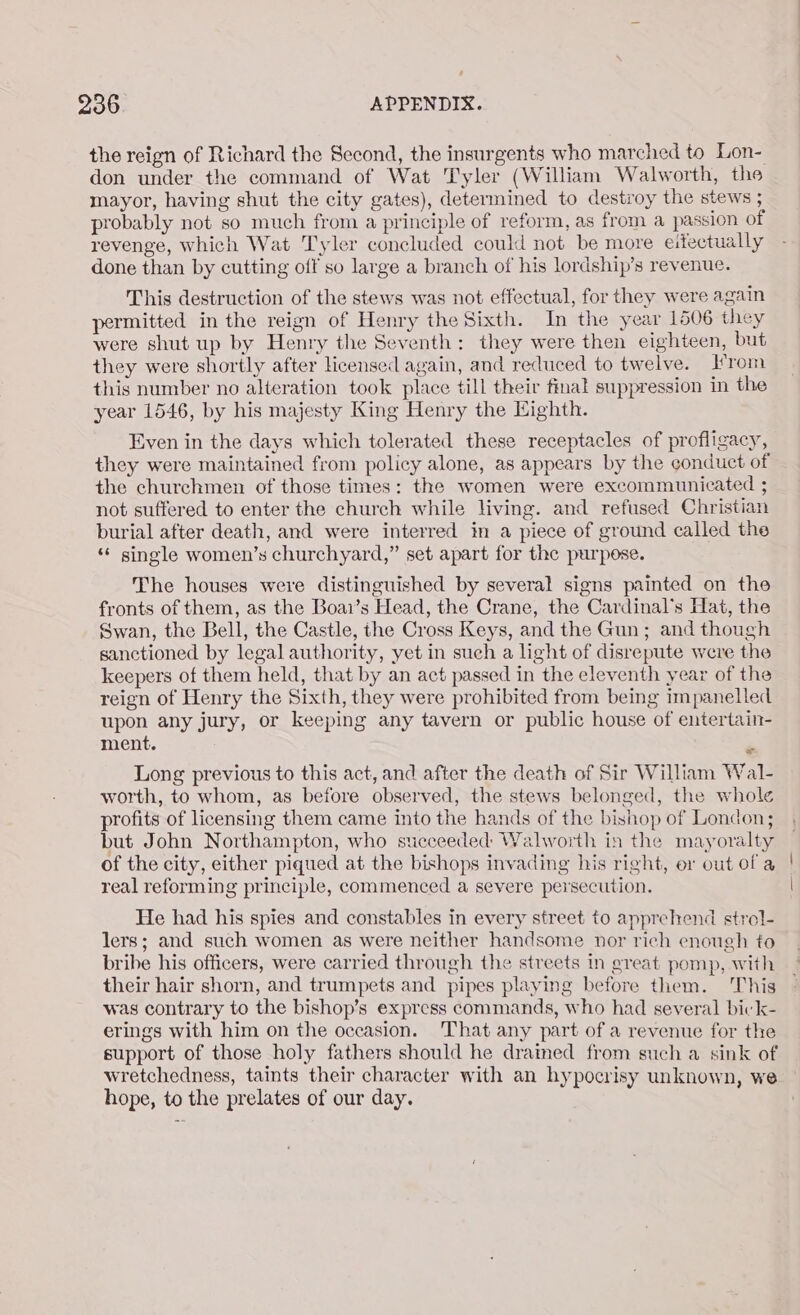 the reign of Richard the Second, the insurgents who marched to Lon- don under the command of Wat Tyler (William Walworth, the mayor, having shut the city gates), determined to destroy the stews ; probably not so much from a principle of reform, as from a passion of revenge, which Wat Tyler concluded could not be more eitectually done than by cutting off so large a branch of his lordship’s revenue. This destruction of the stews was not effectual, for they were again permitted in the reign of Henry the Sixth. In the year 1506 they were shut up by Henry the Seventh: they were then eighteen, but they were shortly after licensed again, and reduced to twelve. rom this number no alteration took place till their final suppression in the year 1546, by his majesty King Henry the Highth. Even in the days which tolerated these receptacles of profligacy, they were maintained from policy alone, as appears by the conduct of the churchmen of those times: the women were excommunicated ; not suffered to enter the church while living. and refused Christian burial after death, and were interred in a piece of ground called the ‘‘ single women’s churchyard,” set apart for the purpose. The houses were distinguished by several signs painted on the fronts of them, as the Boai’s Head, the Crane, the Cardinal's Hat, the Swan, the Bell, the Castle, the Cross Keys, and the Gun; and though sanctioned by legal authority, yet in such a light of disrepute were the keepers of them held, that by an act passed in the eleventh year of the reign of Henry the Sixth, they were prohibited from being impanelled upon any jury, or keeping any tavern or public house of entertain- ment. Long previous to this act, and after the death of Sir William Wal- worth, to whom, as before observed, the stews belonged, the whole profits of licensing them came into the hands of the bishop of London; but John Northampton, who succeeded Walworth in the mayoralty of the city, either piqued at the bishops invading his right, er out of a real reforming principle, commenced a severe persecution. He had his spies and constables in every street to apprehend strol- lers; and such women as were neither handsome nor rich enough to bribe his officers, were carried through the streets in great pomp, with their hair shorn, and trumpets and pipes playing before them. This was contrary to the bishop’s express commands, who had several bick- erings with him on the occasion. ‘That any part of a revenue for the support of those holy fathers should he dramed from such a sink of wretchedness, taints their character with an hypocrisy unknown, we hope, to the prelates of our day.