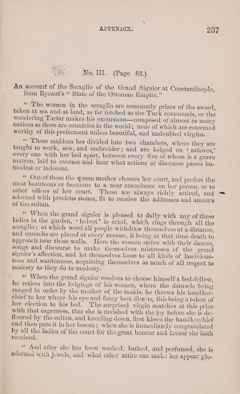 No. II. (Page 83.) An account of the Seraglio of the Grand Signior at Constantinople, from Rycaut's “ State of the Ottoman Empire.” “ The women in the seraglio are commonly prizes of the sword, taken at sea and at land, as far fetched as the Turk commands, or the wandering ‘Tartar makes his excursions—com posed of almost as many nations as there are countries in the world; none of which are esteemed worthy of this preferment unless beautiful, and undoubted virgins. “« ‘These maidens bre divided into two chambers, where they are taught to work, sew, and embroider; and are lodged on § safawes,’ every one with her bed apart, between every five of whom is a grave matron, laid to oversee and hear what actions or discourse passes im- modest cr indecent. | ‘« Out of these the queen mother chooses her court, and prefers the most beauteous or facetious to a near attendance on her person, or to other offices of her court. These are always richly attired, and ™ adorned with precious stones, fit to receive the addresses and amours of the sultan. ‘“‘ When the grand signior is pleased to dally with any of these ladies in the garden, ‘helvet’ is eried, which rings through all the seraglio; at which word all people withdraw themselves at a distance, and eunuchs are placed at every avenue, it being at that time death to approach near those walls. Here the women strive with their dances, songs and discourse to make themselves mistresses of the grand signior’s affection, and let themselves loose to all kinds of lascivious- ness and wantonness, acquitting themselves as much of all respect to majesty as they do to modesty. “« When the grand signior resolves to choose himself a bed-fellow, he retires into the lodgings of his women, where the damsels being ranged in order by the mother of the maids, he throws his handker. chief to her where his eye and fancy best directs, this being a token of her election to his bed. The surprised virgin snatches at this prize with that eagerness, that she is ravished with the joy before she is de- floured by the sultan, and kneeling down, first kisses the handkerchief and then puts it inher bosom; when she is immediately congratulated by all the ladies of the court for the great honour and favour she hath received. “ And after she has been washed, bathed, and perfumed, she is adorned with jewels, and what other attire can make her appear glo-
