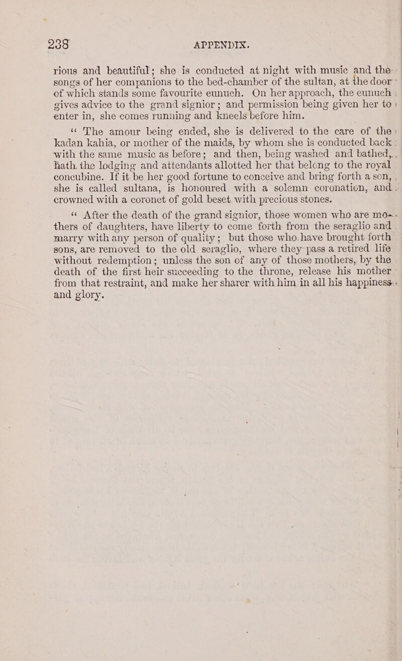 rious and beautiful; she is conducted at night with music and the songs of her companions to the bed-chamber of the sultan, at the door» of which stands some favourite eunuch. On her approach, the eunuch . gives advice to the grand signior; and permission being given her te | enter in, she comes running and kneels before him. «The amour being ended, she is delivered to the care of the: kadan kahia, or mother of the maids, by whom she is conducted back : with the same music as before; and then, being washed and bathed,.. hath. the lodging and attendants allotted her that belong to the royal concubine. If it be her good fortune to conceive and bring forth a son, , she is called sultana, is honoured with a solemn coronation, and. crowned with a coronet of gold beset with precious stones. ‘«« After the death of the grand signior, those women who are mo=- thers of daughters, have liberty to come forth from the seraglio and marry with any person of quality; but those who have brought forth sons, are removed to the old seraglio, where they~pass a retired life without redemption; unless the son of any of those mothers, by the death of the first heir succeeding to the throne, release his mother from that restraint, and make her sharer with him in all his happiness:. and glory.