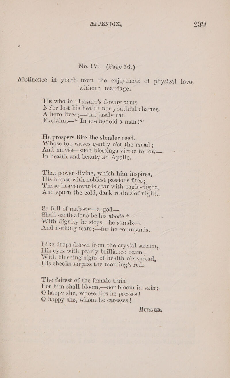 No. IV. (Page 76.) Abstinence in youth from the enjoyment ot physical love: without marriage. He who in pleasure’s downy arms Ne’er lost his health nor youthful charms. A hero lives ;—and justly can Exclaim,—* In me behold a man!’ He prospers like the slender reed, Whose top waves gently o’er the mead + And moves—such blessings virtue follow— Tn health and beauty an Apollo. That power divine, which him inspires, His breast with noblest passions fires ; These heavenwards soar with eagle-flight, And spurn the cold, dark realms of night. So full of majesty—a god— Shall carth alone be his abode > With dignity he steps—he stands — And nothing fears ;—for he commands. Like drops.drawn from the erystal stream, His eyes with pearly brilliance beam ; With blushing signs of health o’erspread,. His cheeks surpass the morning’s red. The fairest of the female train For him shall bloom,—nor bloom in vain: O happy she, whose lips he presses ! © happy she, whom he caresses ! Buraurs.