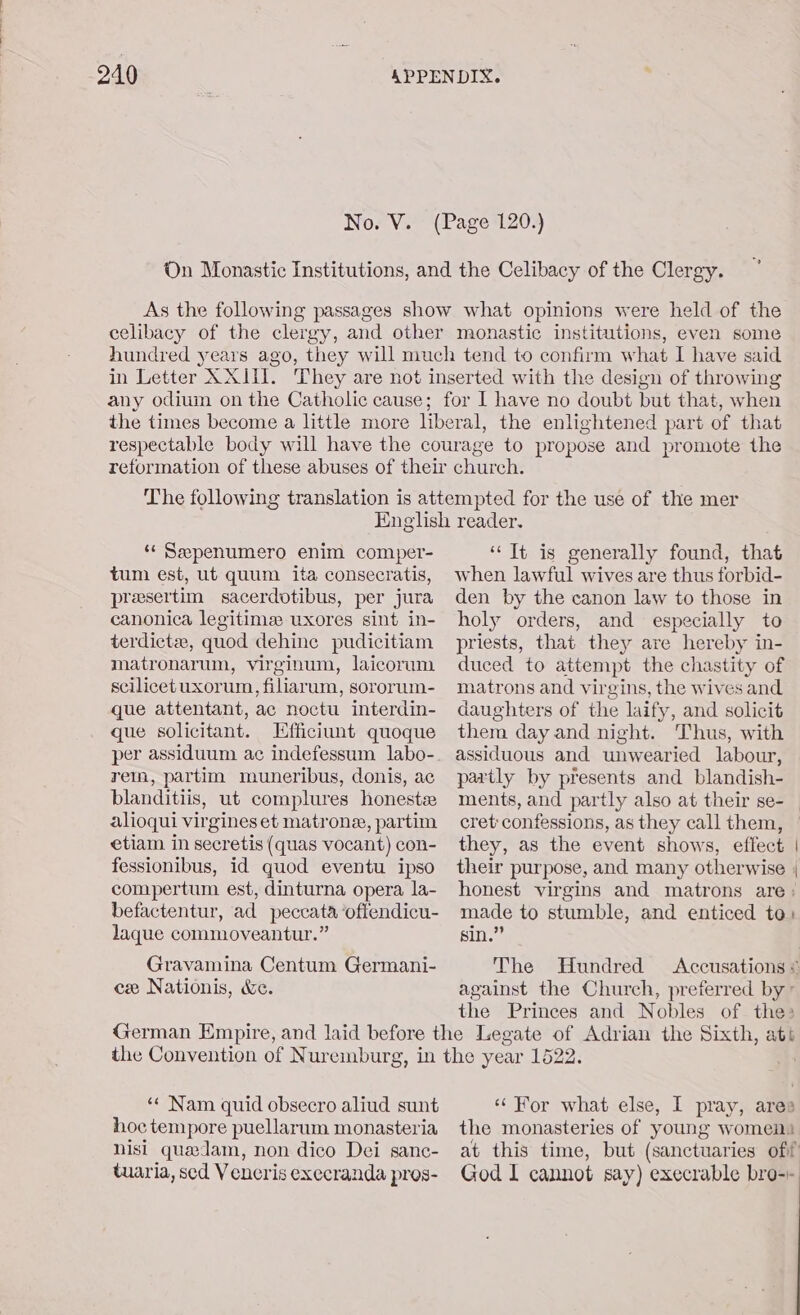 On Monastic Institutions, and the Celibacy of the Clergy. As the following passages show what opinions were held of the celibacy of the clergy, and other monastic institutions, even some hundred years ago, they will much tend to confirm what I have said in Letter XXII. They are not inserted with the design of throwing any odium on the Catholic cause; for I have no doubt but that, when the times become a little more liberal, the enlightened part of that respectable body will have the courage to propose and promote the reformation of these abuses of their church. The following translation is attempted for the use of the mer S : Pp English reader. ‘‘ Sepenumero enim comper- tum est, ut quum ita consecratis, preesertim sacerdotibus, per jura canonica legitime: uxores sint in- terdictee, quod dehine pudicitiam matronarum, virginum, laicorum scilicet uxorum, filiarum, sororum- que attentant, ac noctu interdin- que solicitant. Efficiunt quoque per assiduum ac indefessum labo- retin, partim muneribus, donis, ac blanditiis, ut complures honest alioqui virgines et matrone, partim etiam in secretis (quas vocant) con- fessionibus, id quod eventu ipso compertum est, dinturna opera la- befactentur, ad peccata ‘offendicu- Jaque commoveantur.” Gravamina Centum Germani- cx Nationis, &amp;e. ‘It is generally found, that when lawful wives are thus forbid- den by the canon law to those in holy orders, and especially to priests, that they are hereby in- duced to attempt the chastity of matrons and virgins, the wives and daughters of the laify, and solicit them day and night. Thus, with assiduous and unwearied labour, partly by presents and blandish- ments, and partly also at their se- cret confessions, as they call them, they, as the event shows, effect | their purpose, and many otherwise | honest virgins and matrons are: made to stumble, and enticed to» sin.” The Hundred Accusations ¢ against the Church, preferred by’ the Princes and Nobles of the: «© Nam quid obsecro aliud sunt hoc tempore puellarum monasteria nisi quedam, non dico Dei sanc- tuaria, sed Vencris execranda pros- ‘‘ For what else, I pray, ares the monasteries of young women at this time, but (sanctuaries off God I cannot say) execrable bro--