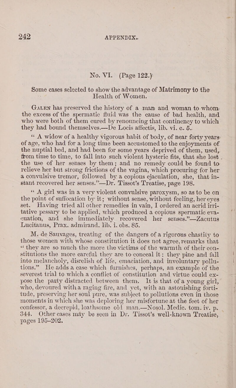 No. VI. (Page 122.) Some cases selected to show the advantage of Matrimony to the ‘ Health of Women. GaLEn has preserved the history of a man and woman to whom: the excess of the spermatic fluid was the cause of bad health, and who were both of them cured by renouncing that continency to which they had bound themselves.—De Locis affectis, lib. vi. c. 5.. of age, who had for a long time been accustomed to the enjoyments of the nuptial bed, and had been for some years deprived of them, used, the use of her senses by them; and no remedy could be found to relieve her but strong frictions of the vagina, which procuring for her a convulsive tremor, followed by a copious ejaculation, she, that in- stant recovered her senses.”—Dr. Tissot’s Treatise, page 198. ‘‘ A girl was in a very violent convulsive paroxysm, so as to be on the point of suffocation by it; without sense, without feeling, her eyes set. Having tried all other remedies in vain, I ordered an acrid irri- tative pessary to be applied, which produced a copious spermatic eva- euation, and she immediately recovered her senses.”—Zacutus Lucitanus, Prax. admirand. lib. i. obs. 85. M. de Sauvages, treating of the dangers of a rigorous chastity to those women with whose constitution it does not agree, remarks that ‘‘ they are so much. the more the victims of the warmth of their con- stitutions the more eareful they are to:conceal it: they pine and fall into melancholy, disrelish of life, emaciation, and involuntary pollu- tions.” He adds a case which furnishes, perhaps, an example of the severest trial to which a conflict of constitution and virtue could ex- pose the paxty distracted between them. It is that ofa young girl, who, devoured witha raging fire, and yet, with an astonishing forti- tude, preserving her soul pure, was subject to pollutions even in those moments in which she was deploring her misfortune at the feet of her 344, Other cases may be seen in Dr. Tissot’s well-known Treatise, pages 195-202.