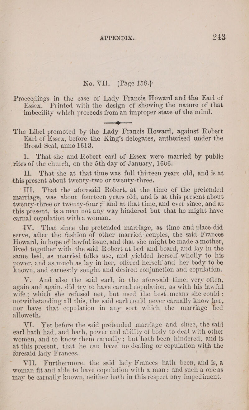 No: VII. (Page I58:) Proceedings in the case of Lady Francis Howard and the Karl of Essex. Printed with the design of showing the nature of that imbecility which proceeds from an improper state of the mind. ae The Libel promoted by the Lady Francis Howard, against Robert Earl of Essex, before the King’s delegates, authorised under the Broad Seal, anno 1618. I. That she and Robert earl uf Essex were married by public rites of the church, on the 5th day of January, 1606. II. That she at that time was full thirteen years old, and is at this present about twenty-two or twenty-three. III. That the aforesaid Robert, at the time of the pretended marriage, was about fourteen years old, and is at this present about twenty-three or twenty-four ; and at that time, and ever since, and at this present, is a man not any way hindered but that he might have carnal copulation with a woman.. IV. That since the pretended marriage, as time and place did serve, after the fashion of other married: couples, the said Frances Howard, in hope of lawful issue, and that she might be made a mother, lived together with the said Robert at bed and board, and lay in the same bed, as married folks use, and yielded herself wholly to his power, and as much as lay in her, offered herself and her body to be known, and earnestly sought and desired conjunction and copulation. V. And also the said earl, in the aforesaid time, very often, again and again, did try to have carnal copulation, as with his lawful wife; which she refused not, but used the best.means she could: notwithstanding all this, the said earl could never carnally know her, nor have that copulation in any sort which the marriage bed alloweth. VI. Yet before the said pretended marriage and since, the said earl hath had, and hath, power and ability of body to deal with other women, and to know them carnally ; but hath been hindered, and is at this present, that he can have no dealing or copulation with the foresaid lady Frances. ~ VII. Furthermore, the said lady Frances hath been, and is, a woman fit and able to have copulation with a man; and such a oneas may be carnally known, neither hath in this respect any impediment.