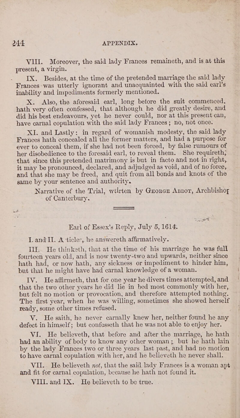 VIII. Moreover, the said lady Frances remaineth, and is at this present, a virgin. IX. Besides, at the time of the pretended marriage the said lady Frances was utterly ignorant and unacquainted with the said earl’s inability and impediments formerly mentioned. X. Also, the aforesaid earl, long before the suit commenced, hath very often confessed, that although he did greatly desire, and did his best endeavours, yet he never could, nor at this present can, have carnal copulation with the said lady Frances ; no, not once. XI. and Lastly: in regard of womanish modesty, the said lady Frances hath concealed all the former matters, and had a purpose for ever to conceal them, if she had not been forced, by false rumours of her disobedience to the foresaid earl, to reveal them. She requireth, that since this pretended matrimony is but in facto and not in right, it may be pronounced, declared, and adjudged as void, and of no foree, and that she may be freed, and quit from all bonds and knots of the same by your sentence and authority. Narrative of the Trial, wtirten by Gzorez Anzot, Archbishory of Canterbury. ee — Earl of Essex’s Reply, July 5, 1614. T.and II. A ‘ticles, he answereth affirmatively. Ill. He thinketh, that at the time of his marriage he was full fourteen years old, and is now twenty-two and upwards, neither since hath had, or now hath, any sickness or impediment to hinder him, but that he might have had carnal knowledge of a woman. IV. He affirmeth, that for one year he divers times attempted, and that the two other years he did lie in bed most commonly with her, but felt no motion or provocation, and therefore attempted nothing. The first year, when he was willing, sometimes she showed herself ready, some other times refused. V. He saith, he never carnally knew her, neither found he any defect in himself; but confesseth that he was not able to enjoy her. VI. He believeth, that before and after the marriage, he hath had an ability of body to know any other woman;. but he hath lain by the lady Frances two or three years last past, and had no motion to have carnal copulation with her, and he believeth he never shall. VII. He believeth not, that the said lady Frances is a woman apt and fit for carnal copulation, because he hath not found it. VIII. and IX. He believeth to be true.