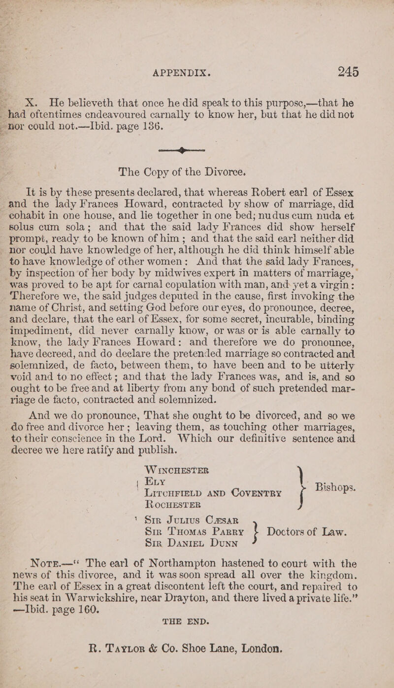 _ X&amp;. He believeth that once he did speak to this purposc,—that he “had oftentimes cndeavoured carnally to know her, but that he did not nor could not.—lIbid. page 136. ee non The Copy of the Divorce. It is by these presents declared, that whereas Robert earl of Essex and the lady Frances Howard, contracted by show of marriage, did - eohabit in one house, and lie together in one bed; nudus cum nuda et solus cum sola; and that the said lady Frances did show herself prompt, ready to be known of him ; and that the said earl neither did - nor could have knowledge of her, although he did think himself able to have knowledge of cther women: And that the said lady Frances, by inspection of her body by midwives expert in matters of marriage, was proved to be apt for carnal copulation with man, and yet a virgin: _ Therefore we, the said judges deputed in the cause, first invoking the name of Christ, and setting God before our eyes, do pronounce, decree, and declare, that the earl of Essex, for some secret, incurable, ‘binding impediment, did never carnally know, or was or is able carnally to know, the lady Frances Howard: and therefore we do pronounce, have decreed, and do declare the pretended marriage so contracted and solemnized, de facto, between them, to have been and to be uiterly void and to no effect ; and that the lady Frances was, and is, and so ought to be free and at liberty from any bond of such pretended mar- riage de facto, contracted and solemnized. And we do pronounce, That she ought to be divorced, and so we _do free and divorce her; leaving them, as touching other marriages, to their conscience in the Lord. Which our definitive sentence and decree we here ratify and publish. ‘W INCHESTER | Evy eee LircuFietp anp CovENTRY Bishops. RocHESTER 1 Sir Jutivs CaHsar Sir Tuomas Parry } Doctors of Law. Siz DanteL Dunn Nors.-—‘* The earl of Northampton hastened to court with the news of this divoree, and it wassoon spread all over the kingdom. The earl of Essex in a great discontent left the court, and repaired to his seat in Warwickshire, near Drayton, and there lived a private life.” —Ibid. page 160. THE END. R. Taytor &amp; Co. Shoe Lane, London.